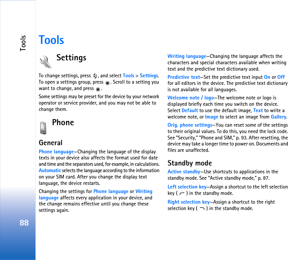 Tools88ToolsSettingsTo change settings, press  , and select Tools &gt; Settings. To open a settings group, press  . Scroll to a setting you want to change, and press  .Some settings may be preset for the device by your network operator or service provider, and you may not be able to change them.PhoneGeneralPhone language—Changing the language of the display texts in your device also affects the format used for date and time and the separators used, for example, in calculations. Automatic selects the language according to the information on your SIM card. After you change the display text language, the device restarts.Changing the settings for Phone language or Writing language affects every application in your device, and the change remains effective until you change these settings again.Writing language—Changing the language affects the characters and special characters available when writing text and the predictive text dictionary used.Predictive text—Set the predictive text input On or Off for all editors in the device. The predictive text dictionary is not available for all languages.Welcome note / logo—The welcome note or logo is displayed briefly each time you switch on the device. Select Default to use the default image, Text to write a welcome note, or Image to select an image from Gallery.Orig. phone settings—You can reset some of the settings to their original values. To do this, you need the lock code. See &quot;Security,&quot; &quot;Phone and SIM,&quot; p. 93. After resetting, the device may take a longer time to power on. Documents and files are unaffected.Standby modeActive standby—Use shortcuts to applications in the standby mode. See &quot;Active standby mode,&quot; p. 87.Left selection key—Assign a shortcut to the left selection key ( ) in the standby mode.Right selection key—Assign a shortcut to the right selection key ( ) in the standby mode.