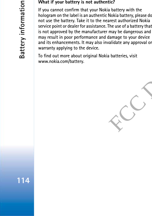 Battery information114FCC DRAFTWhat if your battery is not authentic?If you cannot confirm that your Nokia battery with the hologram on the label is an authentic Nokia battery, please do not use the battery. Take it to the nearest authorized Nokia service point or dealer for assistance. The use of a battery that is not approved by the manufacturer may be dangerous and may result in poor performance and damage to your device and its enhancements. It may also invalidate any approval or warranty applying to the device.To find out more about original Nokia batteries, visit www.nokia.com/battery. 