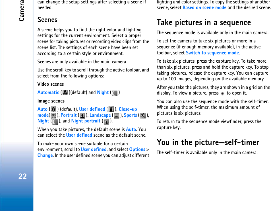 Camera22can change the setup settings after selecting a scene if needed.ScenesA scene helps you to find the right color and lighting settings for the current environment. Select a proper scene for taking pictures or recording video clips from the scene list. The settings of each scene have been set according to a certain style or environment. Scenes are only available in the main camera.Use the scroll key to scroll through the active toolbar, and select from the following options:Video scenesAutomatic ( )(default) and Night ()Image scenesAuto () (default), User defined (), Close-up mode(), Portrait (), Landscape (), Sports (), Night (), and Night portrait ().When you take pictures, the default scene is Auto. You can select the User defined scene as the default scene.To make your own scene suitable for a certain environment, scroll to User defined, and select Options &gt; Change. In the user defined scene you can adjust different lighting and color settings. To copy the settings of another scene, select Based on scene mode and the desired scene.Take pictures in a sequenceThe sequence mode is available only in the main camera.To set the camera to take six pictures or more in a sequence (if enough memory available), in the active toolbar, select Switch to sequence mode. To take six pictures, press the capture key. To take more than six pictures, press and hold the capture key. To stop taking pictures, release the capture key. You can capture up to 100 images, depending on the available memory.After you take the pictures, they are shown in a grid on the display. To view a picture, press   to open it.You can also use the sequence mode with the self-timer. When using the self-timer, the maximum amount of pictures is six pictures.To return to the sequence mode viewfinder, press the  capture key.You in the picture—self-timerThe self-timer is available only in the main camera.