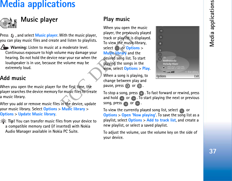 Media applications37FCC DRAFTMedia applicationsMusic playerPress  , and select Music player. With the music player, you can play music files and create and listen to playlists. Warning: Listen to music at a moderate level. Continuous exposure to high volume may damage your hearing. Do not hold the device near your ear when the loudspeaker is in use, because the volume may be extremely loud.Add musicWhen you open the music player for the first time, the player searches the device memory for music files to create a music library.After you add or remove music files in the device, update your music library. Select Options &gt; Music library &gt; Options &gt; Update Music library. Tip! You can transfer music files from your device to a compatible memory card (if inserted) with Nokia Audio Manager available in Nokia PC Suite.Play musicWhen you open the music player, the previously played track or playlist is displayed. To view the music library, select  or Options &gt; Music library and the desired song list. To start playing the songs in the view, select Options &gt; Play.When a song is playing, to change between play and pause, press   or  .To stop a song, press  . To fast forward or rewind, press and hold   or  . To start playing the next or previous song, press  or .To view the currently played song list, select   or Options &gt; Open &apos;Now playing&apos;. To save the song list as a playlist, select Options &gt; Add to track list, and create a new playlist, or select a saved playlist.To adjust the volume, use the volume key on the side of your device.
