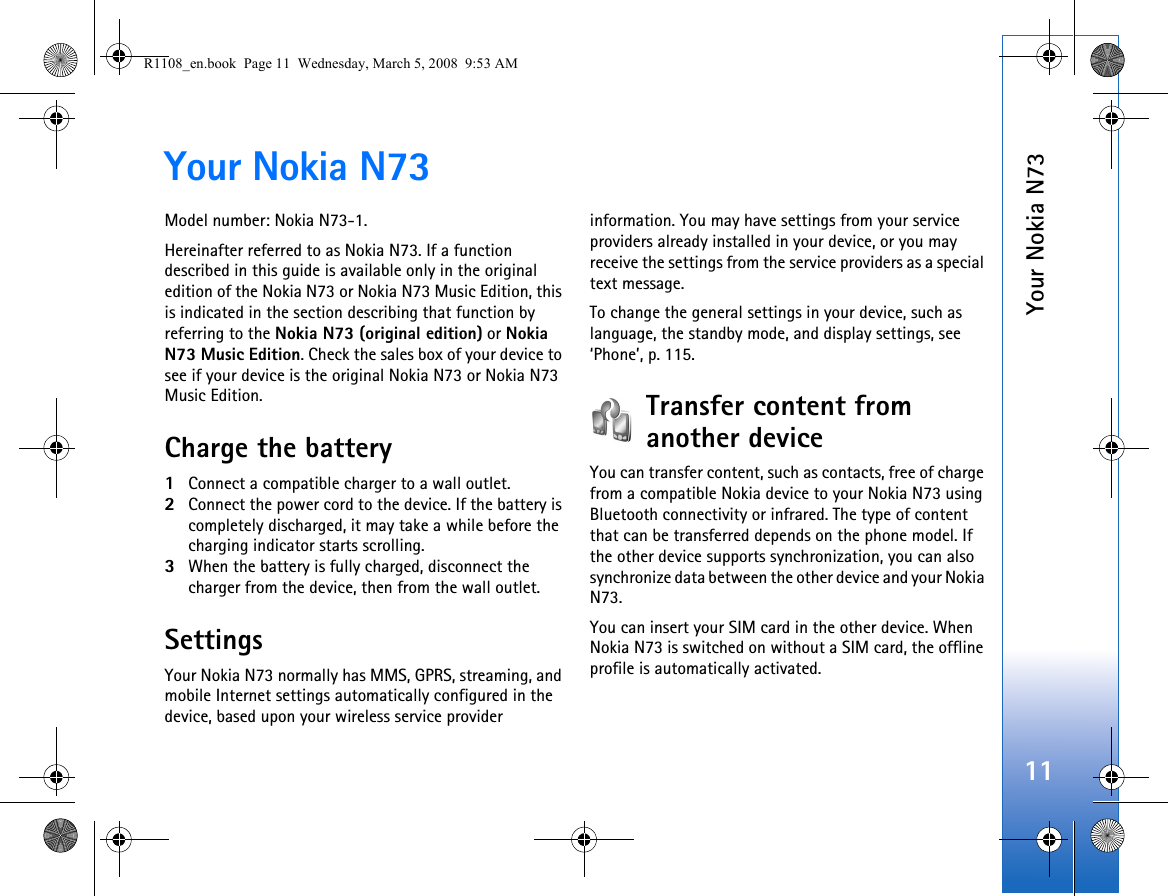 Your Nokia N7311Your Nokia N73Model number: Nokia N73-1.Hereinafter referred to as Nokia N73. If a function described in this guide is available only in the original edition of the Nokia N73 or Nokia N73 Music Edition, this is indicated in the section describing that function by referring to the Nokia N73 (original edition) or Nokia N73 Music Edition. Check the sales box of your device to see if your device is the original Nokia N73 or Nokia N73 Music Edition.Charge the battery1Connect a compatible charger to a wall outlet.2Connect the power cord to the device. If the battery is completely discharged, it may take a while before the charging indicator starts scrolling.3When the battery is fully charged, disconnect the charger from the device, then from the wall outlet.SettingsYour Nokia N73 normally has MMS, GPRS, streaming, and mobile Internet settings automatically configured in the device, based upon your wireless service provider information. You may have settings from your service providers already installed in your device, or you may receive the settings from the service providers as a special text message.To change the general settings in your device, such as language, the standby mode, and display settings, see ‘Phone’, p. 115.Transfer content from another deviceYou can transfer content, such as contacts, free of charge from a compatible Nokia device to your Nokia N73 using Bluetooth connectivity or infrared. The type of content that can be transferred depends on the phone model. If the other device supports synchronization, you can also synchronize data between the other device and your Nokia N73.You can insert your SIM card in the other device. When Nokia N73 is switched on without a SIM card, the offline profile is automatically activated.R1108_en.book  Page 11  Wednesday, March 5, 2008  9:53 AM