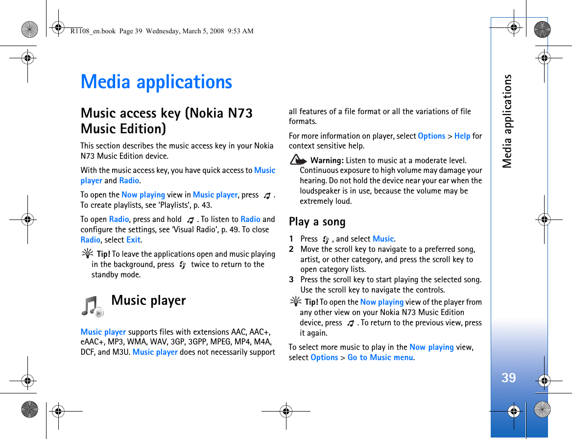 Media applications39Media applicationsMusic access key (Nokia N73 Music Edition)This section describes the music access key in your Nokia N73 Music Edition device.With the music access key, you have quick access to Music player and Radio.To open the Now playing view in Music player, press  . To create playlists, see ‘Playlists’, p. 43. To open Radio, press and hold  . To listen to Radio and configure the settings, see ‘Visual Radio’, p. 49. To close Radio, select Exit. Tip! To leave the applications open and music playing in the background, press   twice to return to the standby mode.Music playerMusic player supports files with extensions AAC, AAC+, eAAC+, MP3, WMA, WAV, 3GP, 3GPP, MPEG, MP4, M4A, DCF, and M3U. Music player does not necessarily support all features of a file format or all the variations of file formats.  For more information on player, select Options &gt; Help for context sensitive help. Warning: Listen to music at a moderate level. Continuous exposure to high volume may damage your hearing. Do not hold the device near your ear when the loudspeaker is in use, because the volume may be extremely loud.Play a song1Press , and select Music. 2Move the scroll key to navigate to a preferred song, artist, or other category, and press the scroll key to open category lists. 3Press the scroll key to start playing the selected song. Use the scroll key to navigate the controls. Tip! To open the Now playing view of the player from any other view on your Nokia N73 Music Edition device, press  . To return to the previous view, press it again.To select more music to play in the Now playing view, select Options &gt; Go to Music menu.R1108_en.book  Page 39  Wednesday, March 5, 2008  9:53 AM