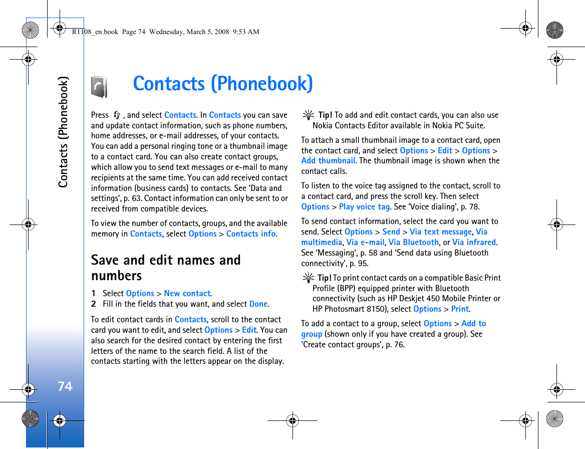 Contacts (Phonebook)74Contacts (Phonebook)Press  , and select Contacts. In Contacts you can save and update contact information, such as phone numbers, home addresses, or e-mail addresses, of your contacts. You can add a personal ringing tone or a thumbnail image to a contact card. You can also create contact groups, which allow you to send text messages or e-mail to many recipients at the same time. You can add received contact information (business cards) to contacts. See ‘Data and settings’, p. 63. Contact information can only be sent to or received from compatible devices.To view the number of contacts, groups, and the available memory in Contacts, select Options &gt; Contacts info.Save and edit names and numbers1Select Options &gt; New contact.2Fill in the fields that you want, and select Done.To edit contact cards in Contacts, scroll to the contact card you want to edit, and select Options &gt; Edit. You can also search for the desired contact by entering the first letters of the name to the search field. A list of the contacts starting with the letters appear on the display. Tip! To add and edit contact cards, you can also use Nokia Contacts Editor available in Nokia PC Suite. To attach a small thumbnail image to a contact card, open the contact card, and select Options &gt; Edit &gt; Options &gt; Add thumbnail. The thumbnail image is shown when the contact calls.To listen to the voice tag assigned to the contact, scroll to a contact card, and press the scroll key. Then select Options &gt; Play voice tag. See ‘Voice dialing’, p. 78.To send contact information, select the card you want to send. Select Options &gt; Send &gt; Via text message, Via multimedia, Via e-mail, Via Bluetooth, or Via infrared. See ‘Messaging’, p. 58 and ‘Send data using Bluetooth connectivity’, p. 95. Tip! To print contact cards on a compatible Basic Print Profile (BPP) equipped printer with Bluetooth connectivity (such as HP Deskjet 450 Mobile Printer or HP Photosmart 8150), select Options &gt; Print.To add a contact to a group, select Options &gt; Add to group (shown only if you have created a group). See ‘Create contact groups’, p. 76.R1108_en.book  Page 74  Wednesday, March 5, 2008  9:53 AM