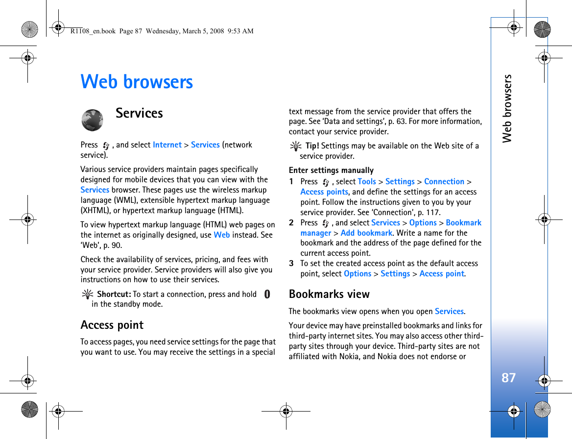 Web browsers87Web browsersServicesPress , and select Internet &gt; Services (network service).Various service providers maintain pages specifically designed for mobile devices that you can view with the Services browser. These pages use the wireless markup language (WML), extensible hypertext markup language (XHTML), or hypertext markup language (HTML).To view hypertext markup language (HTML) web pages on the internet as originally designed, use Web instead. See ‘Web’, p. 90.Check the availability of services, pricing, and fees with your service provider. Service providers will also give you instructions on how to use their services. Shortcut: To start a connection, press and hold   in the standby mode.Access pointTo access pages, you need service settings for the page that you want to use. You may receive the settings in a special text message from the service provider that offers the page. See ‘Data and settings’, p. 63. For more information, contact your service provider. Tip! Settings may be available on the Web site of a service provider.Enter settings manually1Press , select Tools &gt; Settings &gt; Connection &gt; Access points, and define the settings for an access point. Follow the instructions given to you by your service provider. See ‘Connection’, p. 117.2Press  , and select Services &gt; Options &gt; Bookmark manager &gt; Add bookmark. Write a name for the bookmark and the address of the page defined for the current access point.3To set the created access point as the default access point, select Options &gt; Settings &gt; Access point.Bookmarks viewThe bookmarks view opens when you open Services.Your device may have preinstalled bookmarks and links for third-party internet sites. You may also access other third-party sites through your device. Third-party sites are not affiliated with Nokia, and Nokia does not endorse or R1108_en.book  Page 87  Wednesday, March 5, 2008  9:53 AM