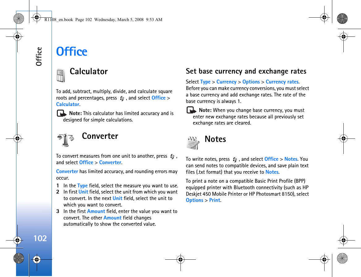 Office102OfficeCalculatorTo add, subtract, multiply, divide, and calculate square roots and percentages, press  , and select Office &gt; Calculator. Note: This calculator has limited accuracy and is designed for simple calculations.ConverterTo convert measures from one unit to another, press  , and select Office &gt; Converter.Converter has limited accuracy, and rounding errors may occur.1In the Type field, select the measure you want to use.2In first Unit field, select the unit from which you want to convert. In the next Unit field, select the unit to which you want to convert.3In the first Amount field, enter the value you want to convert. The other Amount field changes automatically to show the converted value.Set base currency and exchange ratesSelect Type &gt; Currency &gt; Options &gt; Currency rates. Before you can make currency conversions, you must select a base currency and add exchange rates. The rate of the base currency is always 1. Note: When you change base currency, you must enter new exchange rates because all previously set exchange rates are cleared.NotesTo write notes, press  , and select Office &gt; Notes. You can send notes to compatible devices, and save plain text files (.txt format) that you receive to Notes.To print a note on a compatible Basic Print Profile (BPP) equipped printer with Bluetooth connectivity (such as HP Deskjet 450 Mobile Printer or HP Photosmart 8150), select Options &gt; Print.R1108_en.book  Page 102  Wednesday, March 5, 2008  9:53 AM