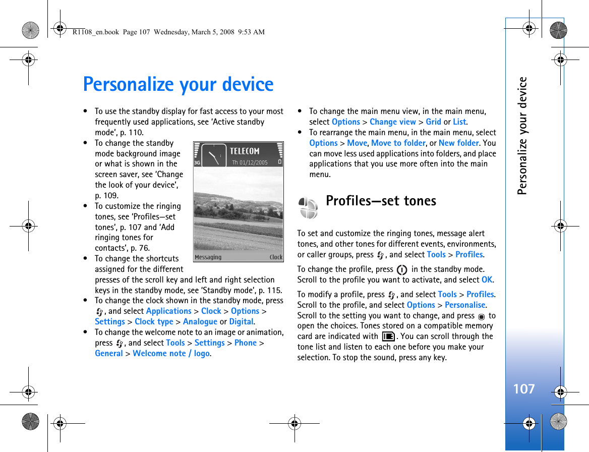 Personalize your device107Personalize your device• To use the standby display for fast access to your most frequently used applications, see ‘Active standby mode’, p. 110.• To change the standby mode background image or what is shown in the screen saver, see ‘Change the look of your device’, p. 109.• To customize the ringing tones, see ‘Profiles—set tones’, p. 107 and ‘Add ringing tones for contacts’, p. 76.• To change the shortcuts assigned for the different presses of the scroll key and left and right selection keys in the standby mode, see ‘Standby mode’, p. 115. • To change the clock shown in the standby mode, press , and select Applications &gt; Clock &gt; Options &gt; Settings &gt; Clock type &gt; Analogue or Digital.• To change the welcome note to an image or animation, press , and select Tools &gt; Settings &gt; Phone &gt; General &gt; Welcome note / logo.• To change the main menu view, in the main menu, select Options &gt; Change view &gt; Grid or List.• To rearrange the main menu, in the main menu, select Options &gt; Move, Move to folder, or New folder. You can move less used applications into folders, and place applications that you use more often into the main menu.Profiles—set tonesTo set and customize the ringing tones, message alert tones, and other tones for different events, environments, or caller groups, press  , and select Tools &gt; Profiles.To change the profile, press   in the standby mode. Scroll to the profile you want to activate, and select OK.To modify a profile, press  , and select Tools &gt; Profiles. Scroll to the profile, and select Options &gt; Personalise. Scroll to the setting you want to change, and press   to open the choices. Tones stored on a compatible memory card are indicated with  . You can scroll through the tone list and listen to each one before you make your selection. To stop the sound, press any key.R1108_en.book  Page 107  Wednesday, March 5, 2008  9:53 AM