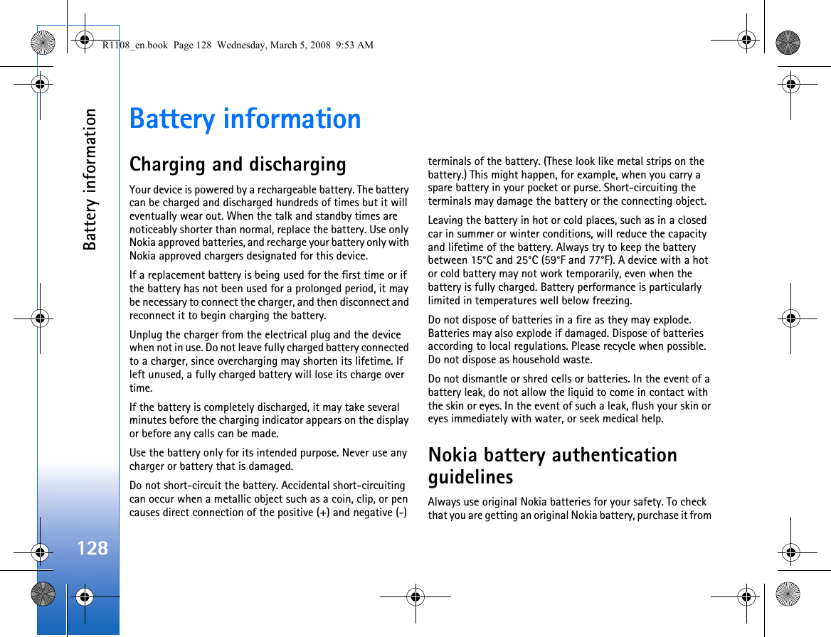 Battery information128Battery informationCharging and dischargingYour device is powered by a rechargeable battery. The battery can be charged and discharged hundreds of times but it will eventually wear out. When the talk and standby times are noticeably shorter than normal, replace the battery. Use only Nokia approved batteries, and recharge your battery only with Nokia approved chargers designated for this device.If a replacement battery is being used for the first time or if the battery has not been used for a prolonged period, it may be necessary to connect the charger, and then disconnect and reconnect it to begin charging the battery.Unplug the charger from the electrical plug and the device when not in use. Do not leave fully charged battery connected to a charger, since overcharging may shorten its lifetime. If left unused, a fully charged battery will lose its charge over time.If the battery is completely discharged, it may take several minutes before the charging indicator appears on the display or before any calls can be made.Use the battery only for its intended purpose. Never use any charger or battery that is damaged.Do not short-circuit the battery. Accidental short-circuiting can occur when a metallic object such as a coin, clip, or pen causes direct connection of the positive (+) and negative (-) terminals of the battery. (These look like metal strips on the battery.) This might happen, for example, when you carry a spare battery in your pocket or purse. Short-circuiting the terminals may damage the battery or the connecting object.Leaving the battery in hot or cold places, such as in a closed car in summer or winter conditions, will reduce the capacity and lifetime of the battery. Always try to keep the battery between 15°C and 25°C (59°F and 77°F). A device with a hot or cold battery may not work temporarily, even when the battery is fully charged. Battery performance is particularly limited in temperatures well below freezing.Do not dispose of batteries in a fire as they may explode. Batteries may also explode if damaged. Dispose of batteries according to local regulations. Please recycle when possible. Do not dispose as household waste.Do not dismantle or shred cells or batteries. In the event of a battery leak, do not allow the liquid to come in contact with the skin or eyes. In the event of such a leak, flush your skin or eyes immediately with water, or seek medical help.Nokia battery authentication guidelinesAlways use original Nokia batteries for your safety. To check that you are getting an original Nokia battery, purchase it from R1108_en.book  Page 128  Wednesday, March 5, 2008  9:53 AM