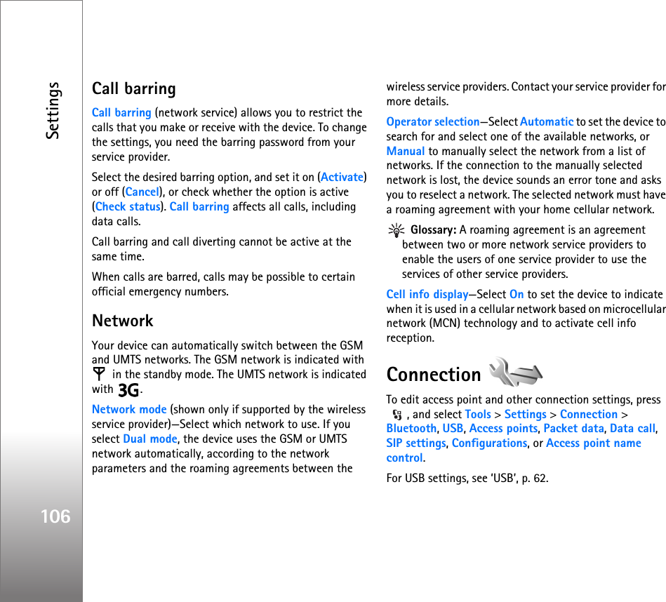 Settings106Call barring Call barring (network service) allows you to restrict the calls that you make or receive with the device. To change the settings, you need the barring password from your service provider.Select the desired barring option, and set it on (Activate) or off (Cancel), or check whether the option is active (Check status). Call barring affects all calls, including data calls.Call barring and call diverting cannot be active at the same time.When calls are barred, calls may be possible to certain official emergency numbers.NetworkYour device can automatically switch between the GSM and UMTS networks. The GSM network is indicated with  in the standby mode. The UMTS network is indicated with .Network mode (shown only if supported by the wireless service provider)—Select which network to use. If you select Dual mode, the device uses the GSM or UMTS network automatically, according to the network parameters and the roaming agreements between the wireless service providers. Contact your service provider for more details.Operator selection—Select Automatic to set the device to search for and select one of the available networks, or Manual to manually select the network from a list of networks. If the connection to the manually selected network is lost, the device sounds an error tone and asks you to reselect a network. The selected network must have a roaming agreement with your home cellular network. Glossary: A roaming agreement is an agreement between two or more network service providers to enable the users of one service provider to use the services of other service providers.Cell info display—Select On to set the device to indicate when it is used in a cellular network based on microcellular network (MCN) technology and to activate cell info reception.Connection To edit access point and other connection settings, press , and select Tools &gt; Settings &gt; Connection &gt; Bluetooth, USB, Access points, Packet data, Data call, SIP settings, Configurations, or Access point name control.For USB settings, see ‘USB’, p. 62.