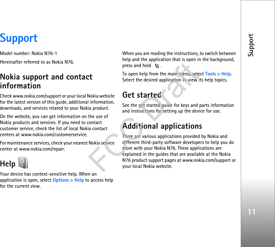 Support11SupportModel number: Nokia N76-1Hereinafter referred to as Nokia N76.Nokia support and contact informationCheck www.nokia.com/support or your local Nokia website for the latest version of this guide, additional information, downloads, and services related to your Nokia product.On the website, you can get information on the use of Nokia products and services. If you need to contact customer service, check the list of local Nokia contact centers at www.nokia.com/customerservice.For maintenance services, check your nearest Nokia service center at www.nokia.com/repair.Help Your device has context-sensitive help. When an application is open, select Options &gt; Help to access help for the current view.When you are reading the instructions, to switch between help and the application that is open in the background, press and hold  .To open help from the main menu, select Tools &gt; Help. Select the desired application to view its help topics.Get startedSee the get started guide for keys and parts information and instructions for setting up the device for use.Additional applicationsThere are various applications provided by Nokia and different third-party software developers to help you do more with your Nokia N76. These applications are explained in the guides that are available at the Nokia N76 product support pages at www.nokia.com/support or your local Nokia website.   