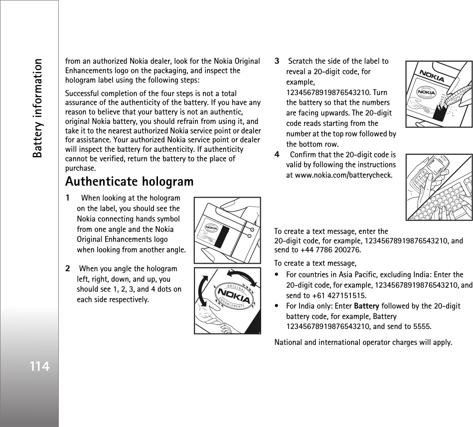 Battery information114from an authorized Nokia dealer, look for the Nokia Original Enhancements logo on the packaging, and inspect the hologram label using the following steps:Successful completion of the four steps is not a total assurance of the authenticity of the battery. If you have any reason to believe that your battery is not an authentic, original Nokia battery, you should refrain from using it, and take it to the nearest authorized Nokia service point or dealer for assistance. Your authorized Nokia service point or dealer will inspect the battery for authenticity. If authenticity cannot be verified, return the battery to the place of purchase.Authenticate hologram1  When looking at the hologram on the label, you should see the Nokia connecting hands symbol from one angle and the Nokia Original Enhancements logo when looking from another angle.2When you angle the hologram left, right, down, and up, you should see 1, 2, 3, and 4 dots on each side respectively.3Scratch the side of the label to reveal a 20-digit code, for example, 12345678919876543210. Turn the battery so that the numbers are facing upwards. The 20-digit code reads starting from the number at the top row followed by the bottom row.4  Confirm that the 20-digit code is valid by following the instructions at www.nokia.com/batterycheck.To create a text message, enter the 20-digit code, for example, 12345678919876543210, and send to +44 7786 200276.To create a text message,• For countries in Asia Pacific, excluding India: Enter the 20-digit code, for example, 12345678919876543210, and send to +61 427151515.• For India only: Enter Battery followed by the 20-digit battery code, for example, Battery 12345678919876543210, and send to 5555.National and international operator charges will apply.