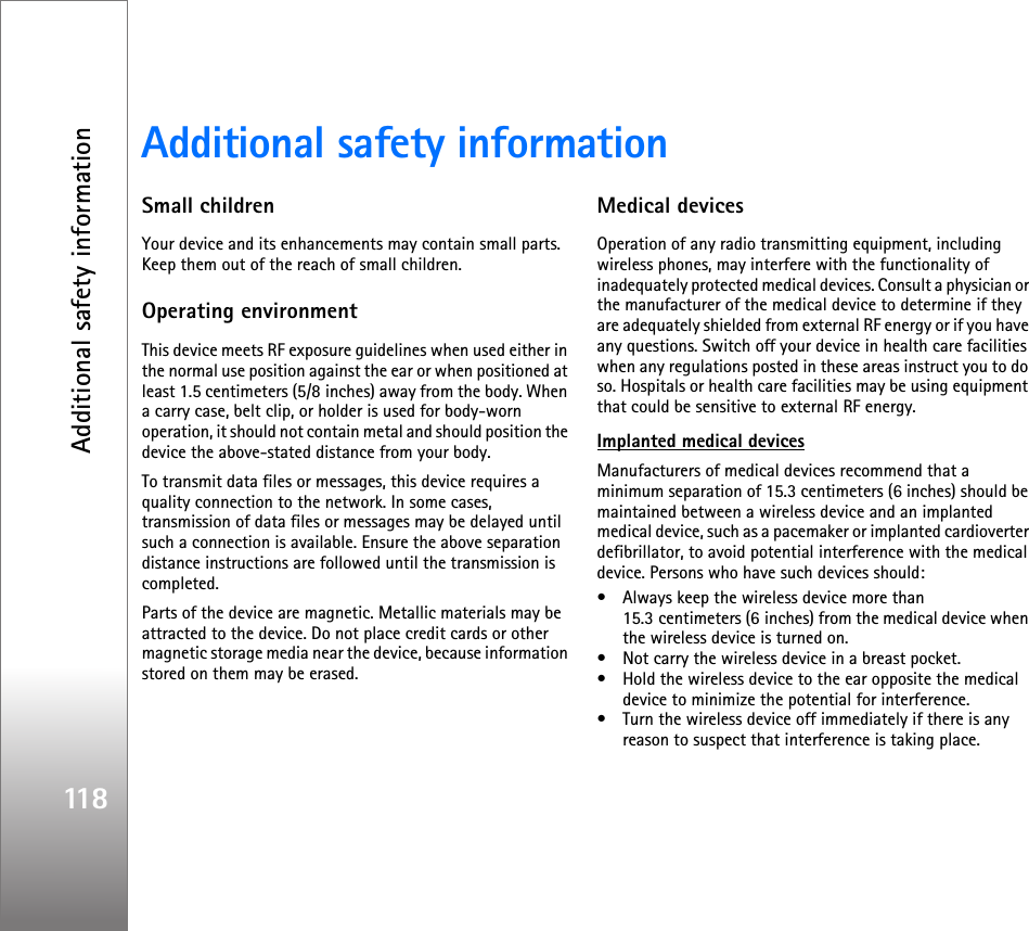 Additional safety information118Additional safety informationSmall childrenYour device and its enhancements may contain small parts. Keep them out of the reach of small children.Operating environmentThis device meets RF exposure guidelines when used either in the normal use position against the ear or when positioned at least 1.5 centimeters (5/8 inches) away from the body. When a carry case, belt clip, or holder is used for body-worn operation, it should not contain metal and should position the device the above-stated distance from your body.To transmit data files or messages, this device requires a quality connection to the network. In some cases, transmission of data files or messages may be delayed until such a connection is available. Ensure the above separation distance instructions are followed until the transmission is completed.Parts of the device are magnetic. Metallic materials may be attracted to the device. Do not place credit cards or other magnetic storage media near the device, because information stored on them may be erased.Medical devicesOperation of any radio transmitting equipment, including wireless phones, may interfere with the functionality of inadequately protected medical devices. Consult a physician or the manufacturer of the medical device to determine if they are adequately shielded from external RF energy or if you have any questions. Switch off your device in health care facilities when any regulations posted in these areas instruct you to do so. Hospitals or health care facilities may be using equipment that could be sensitive to external RF energy.Implanted medical devices Manufacturers of medical devices recommend that a minimum separation of 15.3 centimeters (6 inches) should be maintained between a wireless device and an implanted medical device, such as a pacemaker or implanted cardioverter defibrillator, to avoid potential interference with the medical device. Persons who have such devices should:• Always keep the wireless device more than 15.3 centimeters (6 inches) from the medical device when the wireless device is turned on.• Not carry the wireless device in a breast pocket.• Hold the wireless device to the ear opposite the medical device to minimize the potential for interference.• Turn the wireless device off immediately if there is any reason to suspect that interference is taking place.