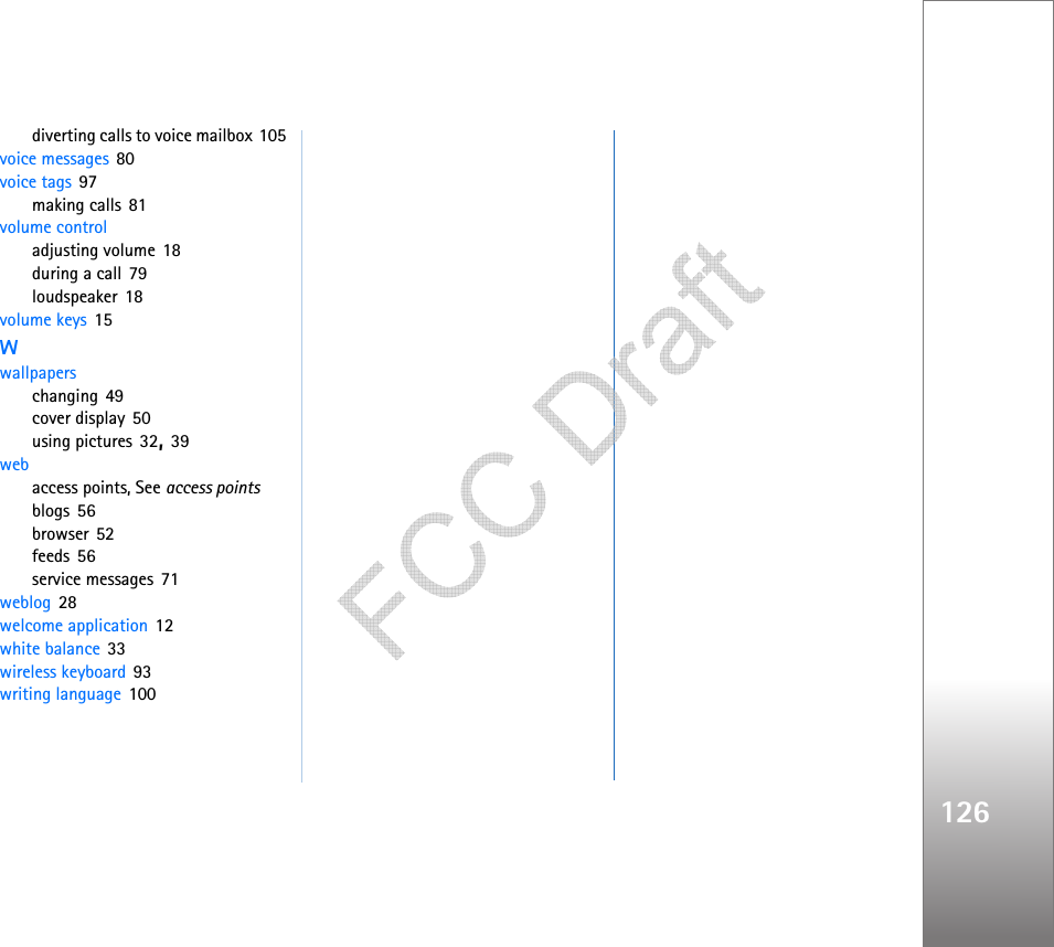 126diverting calls to voice mailbox 105voice messages 80voice tags 97making calls 81volume controladjusting volume 18during a call 79loudspeaker 18volume keys 15Wwallpaperschanging 49cover display 50using pictures 32, 39webaccess points, See access pointsblogs 56browser 52feeds 56service messages 71weblog 28welcome application 12white balance 33wireless keyboard 93writing language 100   