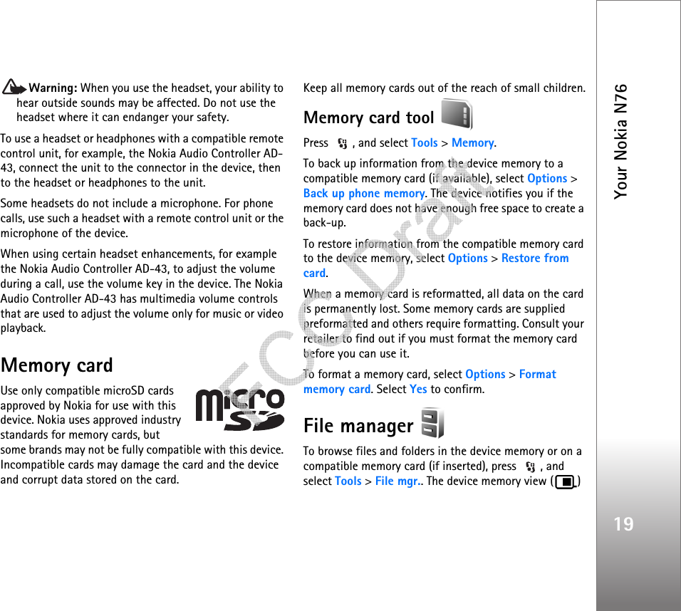 Your Nokia N7619Warning: When you use the headset, your ability to hear outside sounds may be affected. Do not use the headset where it can endanger your safety.To use a headset or headphones with a compatible remote control unit, for example, the Nokia Audio Controller AD-43, connect the unit to the connector in the device, then to the headset or headphones to the unit.Some headsets do not include a microphone. For phone calls, use such a headset with a remote control unit or the microphone of the device.When using certain headset enhancements, for example the Nokia Audio Controller AD-43, to adjust the volume during a call, use the volume key in the device. The Nokia Audio Controller AD-43 has multimedia volume controls that are used to adjust the volume only for music or video playback.Memory cardUse only compatible microSD cards approved by Nokia for use with this device. Nokia uses approved industry standards for memory cards, but some brands may not be fully compatible with this device. Incompatible cards may damage the card and the device and corrupt data stored on the card.Keep all memory cards out of the reach of small children.Memory card tool Press  , and select Tools &gt; Memory.To back up information from the device memory to a compatible memory card (if available), select Options &gt; Back up phone memory. The device notifies you if the memory card does not have enough free space to create a back-up.To restore information from the compatible memory card to the device memory, select Options &gt; Restore from card.When a memory card is reformatted, all data on the card is permanently lost. Some memory cards are supplied preformatted and others require formatting. Consult your retailer to find out if you must format the memory card before you can use it.To format a memory card, select Options &gt; Format memory card. Select Yes to confirm.File manager To browse files and folders in the device memory or on a compatible memory card (if inserted), press  , and select Tools &gt; File mgr.. The device memory view ( )    