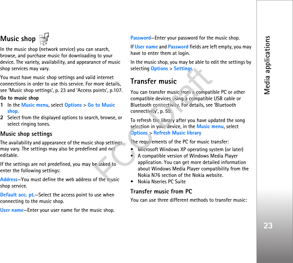 Media applications23Music shop In the music shop (network service) you can search, browse, and purchase music for downloading to your device. The variety, availability, and appearance of music shop services may vary.You must have music shop settings and valid internet connections in order to use this service. For more details, see ‘Music shop settings’, p. 23 and ‘Access points’, p.107.Go to music shop1In the Music menu, select Options &gt; Go to Music shop.2Select from the displayed options to search, browse, or select ringing tones.Music shop settingsThe availability and appearance of the music shop settings may vary. The settings may also be predefined and not editable.If the settings are not predefined, you may be asked to enter the following settings:Address—You must define the web address of the music shop service.Default acc. pt.—Select the access point to use when connecting to the music shop.User name—Enter your user name for the music shop.Password—Enter your password for the music shop.If User name and Password fields are left empty, you may have to enter them at login.In the music shop, you may be able to edit the settings by selecting Options &gt; Settings.Transfer musicYou can transfer music from a compatible PC or other compatible devices using a compatible USB cable or Bluetooth connectivity. For details, see ‘Bluetooth connectivity’, p. 59.To refresh the library after you have updated the song selection in your device, in the Music menu, select Options &gt; Refresh Music libraryThe requirements of the PC for music transfer:• Microsoft Windows XP operating system (or later)• A compatible version of Windows Media Player application. You can get more detailed information about Windows Media Player compatibility from the Nokia N76 section of the Nokia website.• Nokia Nseries PC SuiteTransfer music from PCYou can use three different methods to transfer music:   