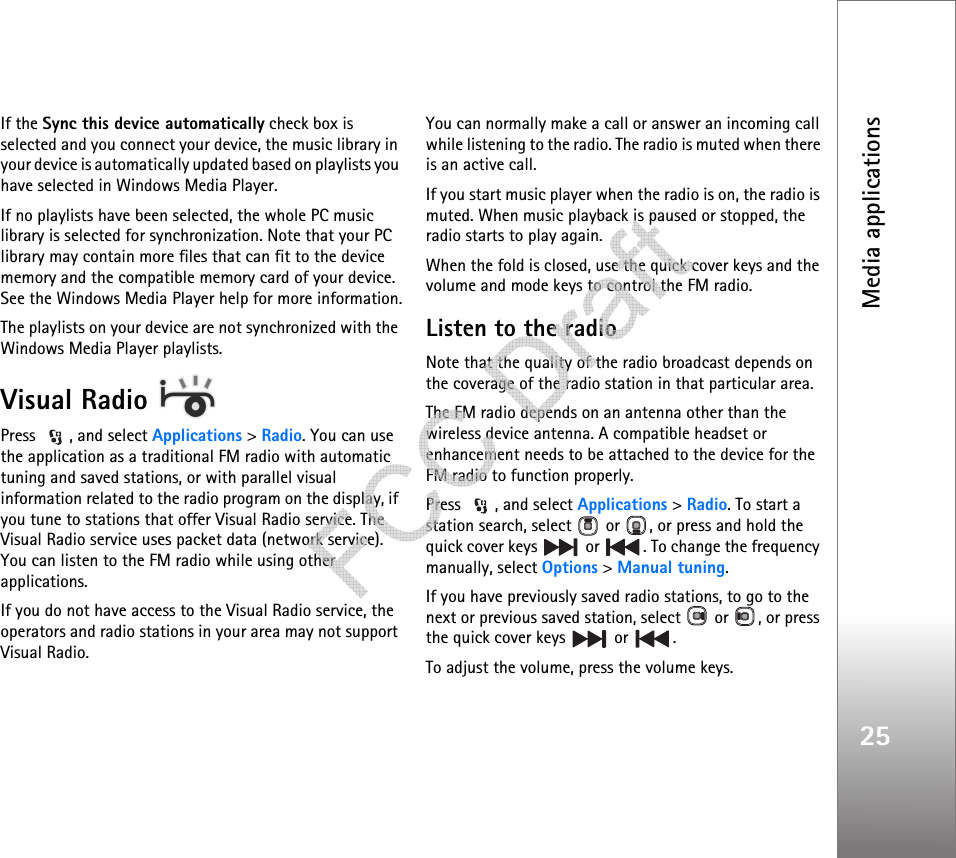 Media applications25If the Sync this device automatically check box is selected and you connect your device, the music library in your device is automatically updated based on playlists you have selected in Windows Media Player.If no playlists have been selected, the whole PC music library is selected for synchronization. Note that your PC library may contain more files that can fit to the device memory and the compatible memory card of your device. See the Windows Media Player help for more information.The playlists on your device are not synchronized with the Windows Media Player playlists.Visual Radio Press  , and select Applications &gt; Radio. You can use the application as a traditional FM radio with automatic tuning and saved stations, or with parallel visual information related to the radio program on the display, if you tune to stations that offer Visual Radio service. The Visual Radio service uses packet data (network service). You can listen to the FM radio while using other applications.If you do not have access to the Visual Radio service, the operators and radio stations in your area may not support Visual Radio.You can normally make a call or answer an incoming call while listening to the radio. The radio is muted when there is an active call.If you start music player when the radio is on, the radio is muted. When music playback is paused or stopped, the radio starts to play again.When the fold is closed, use the quick cover keys and the volume and mode keys to control the FM radio.Listen to the radioNote that the quality of the radio broadcast depends on the coverage of the radio station in that particular area.The FM radio depends on an antenna other than the wireless device antenna. A compatible headset or enhancement needs to be attached to the device for the FM radio to function properly.Press  , and select Applications &gt; Radio. To start a station search, select   or  , or press and hold the quick cover keys   or  . To change the frequency manually, select Options &gt; Manual tuning.If you have previously saved radio stations, to go to the next or previous saved station, select   or  , or press the quick cover keys   or  .To adjust the volume, press the volume keys.    