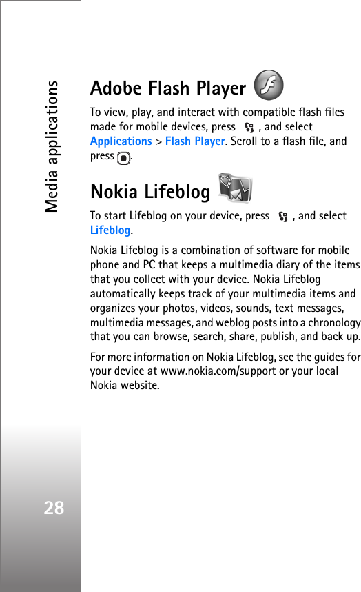 Media applications28Adobe Flash Player To view, play, and interact with compatible flash files made for mobile devices, press  , and select Applications &gt; Flash Player. Scroll to a flash file, and press .Nokia Lifeblog To start Lifeblog on your device, press  , and select Lifeblog.Nokia Lifeblog is a combination of software for mobile phone and PC that keeps a multimedia diary of the items that you collect with your device. Nokia Lifeblog automatically keeps track of your multimedia items and organizes your photos, videos, sounds, text messages, multimedia messages, and weblog posts into a chronology that you can browse, search, share, publish, and back up.For more information on Nokia Lifeblog, see the guides for your device at www.nokia.com/support or your local Nokia website.