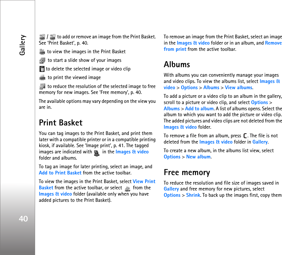 Gallery40 /   to add or remove an image from the Print Basket. See ‘Print Basket’, p. 40.  to view the images in the Print Basket to start a slide show of your images to delete the selected image or video clip to print the viewed image to reduce the resolution of the selected image to free memory for new images. See ‘Free memory’, p. 40.The available options may vary depending on the view you are in.Print BasketYou can tag images to the Print Basket, and print them later with a compatible printer or in a compatible printing kiosk, if available. See ‘Image print’, p. 41. The tagged images are indicated with   in the Images &amp; video folder and albums.To tag an image for later printing, select an image, and Add to Print Basket from the active toolbar.To view the images in the Print Basket, select View Print Basket from the active toolbar, or select   from the Images &amp; video folder (available only when you have added pictures to the Print Basket).To remove an image from the Print Basket, select an image in the Images &amp; video folder or in an album, and Remove from print from the active toolbar.AlbumsWith albums you can conveniently manage your images and video clips. To view the albums list, select Images &amp; video &gt; Options &gt; Albums &gt; View albums. To add a picture or a video clip to an album in the gallery, scroll to a picture or video clip, and select Options &gt; Albums &gt; Add to album. A list of albums opens. Select the album to which you want to add the picture or video clip. The added pictures and video clips are not deleted from the Images &amp; video folder.To remove a file from an album, press  . The file is not deleted from the Images &amp; video folder in Gallery.To create a new album, in the albums list view, select Options &gt; New album.Free memoryTo reduce the resolution and file size of images saved in Gallery and free memory for new pictures, select Options &gt; Shrink. To back up the images first, copy them 