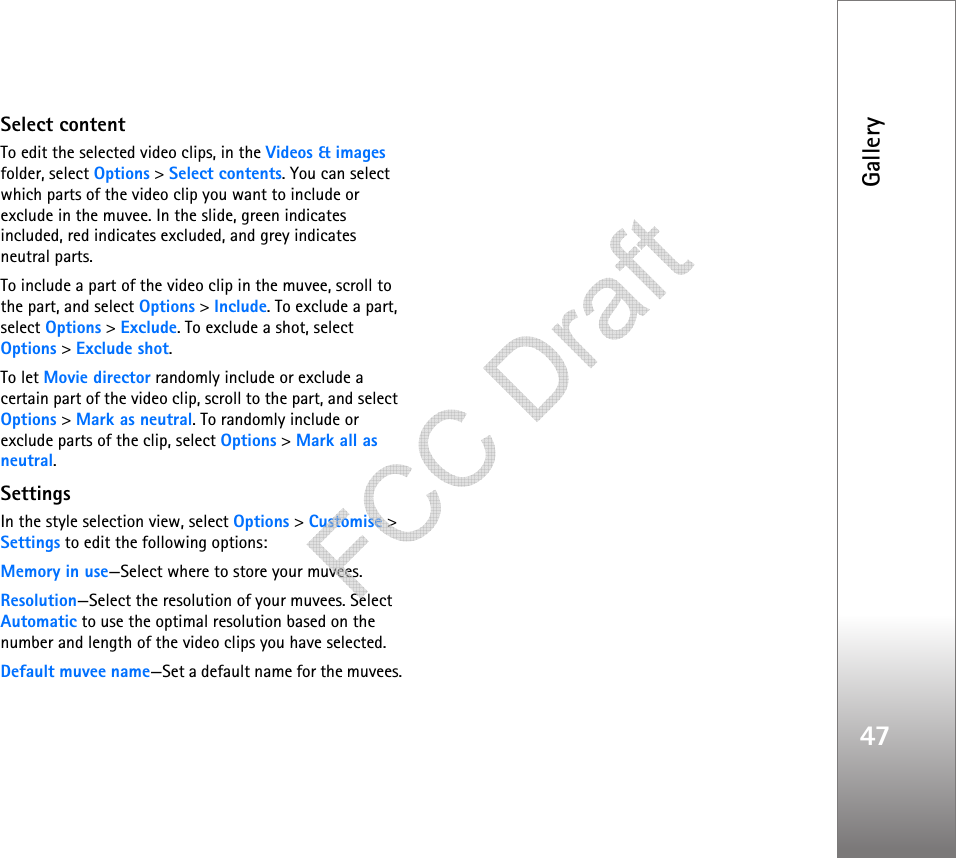 Gallery47Select contentTo edit the selected video clips, in the Videos &amp; images folder, select Options &gt; Select contents. You can select which parts of the video clip you want to include or exclude in the muvee. In the slide, green indicates included, red indicates excluded, and grey indicates neutral parts.To include a part of the video clip in the muvee, scroll to the part, and select Options &gt; Include. To exclude a part, select Options &gt; Exclude. To exclude a shot, select Options &gt; Exclude shot.To let Movie director randomly include or exclude a certain part of the video clip, scroll to the part, and select Options &gt; Mark as neutral. To randomly include or exclude parts of the clip, select Options &gt; Mark all as neutral.SettingsIn the style selection view, select Options &gt; Customise &gt; Settings to edit the following options:Memory in use—Select where to store your muvees.Resolution—Select the resolution of your muvees. Select Automatic to use the optimal resolution based on the number and length of the video clips you have selected.Default muvee name—Set a default name for the muvees.   