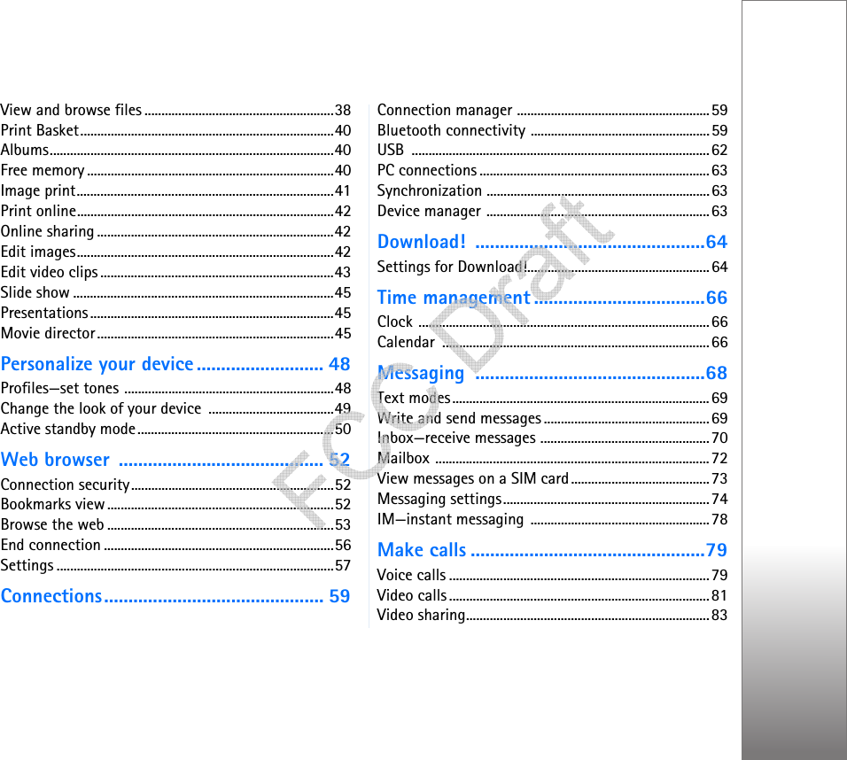 View and browse files ........................................................38Print Basket...........................................................................40Albums....................................................................................40Free memory .........................................................................40Image print............................................................................41Print online............................................................................42Online sharing ......................................................................42Edit images............................................................................42Edit video clips .....................................................................43Slide show .............................................................................45Presentations........................................................................45Movie director......................................................................45Personalize your device .......................... 48Profiles—set tones ..............................................................48Change the look of your device  .....................................49Active standby mode..........................................................50Web browser  .......................................... 52Connection security............................................................52Bookmarks view...................................................................52Browse the web ...................................................................53End connection ....................................................................56Settings ..................................................................................57Connections............................................. 59Connection manager .........................................................59Bluetooth connectivity .....................................................59USB ........................................................................................62PC connections ....................................................................63Synchronization ..................................................................63Device manager ..................................................................63Download! ...............................................64Settings for Download!......................................................64Time management ...................................66Clock ......................................................................................66Calendar ...............................................................................66Messaging ...............................................68Text modes............................................................................69Write and send messages .................................................69Inbox—receive messages ..................................................70Mailbox .................................................................................72View messages on a SIM card.........................................73Messaging settings.............................................................74IM—instant messaging .....................................................78Make calls ................................................79Voice calls .............................................................................79Video calls .............................................................................81Video sharing........................................................................83   