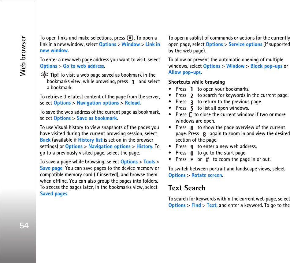 Web browser54To open links and make selections, press  . To open a link in a new window, select Options &gt; Window &gt; Link in new window.To enter a new web page address you want to visit, select Options &gt; Go to web address. Tip! To visit a web page saved as bookmark in the bookmarks view, while browsing, press   and select a bookmark.To retrieve the latest content of the page from the server, select Options &gt; Navigation options &gt; Reload.To save the web address of the current page as bookmark, select Options &gt; Save as bookmark.To use Visual history to view snapshots of the pages you have visited during the current browsing session, select Back (available if History list is set on in the browser settings) or Options &gt; Navigation options &gt; History. To go to a previously visited page, select the page.To save a page while browsing, select Options &gt; Tools &gt; Save page. You can save pages to the device memory or compatible memory card (if inserted), and browse them when offline. You can also group the pages into folders. To access the pages later, in the bookmarks view, select Saved pages.To open a sublist of commands or actions for the currently open page, select Options &gt; Service options (if supported by the web page).To allow or prevent the automatic opening of multiple windows, select Options &gt; Window &gt; Block pop-ups or Allow pop-ups.Shortcuts while browsing• Press   to open your bookmarks.• Press   to search for keywords in the current page.• Press   to return to the previous page.• Press   to list all open windows. • Press   to close the current window if two or more windows are open.• Press   to show the page overview of the current page. Press   again to zoom in and view the desired section of the page.• Press   to enter a new web address.• Press   to go to the start page.• Press   or   to zoom the page in or out.To switch between portrait and landscape views, select Options &gt; Rotate screen.Text SearchTo search for keywords within the current web page, select Options &gt; Find &gt; Text, and enter a keyword. To go to the 