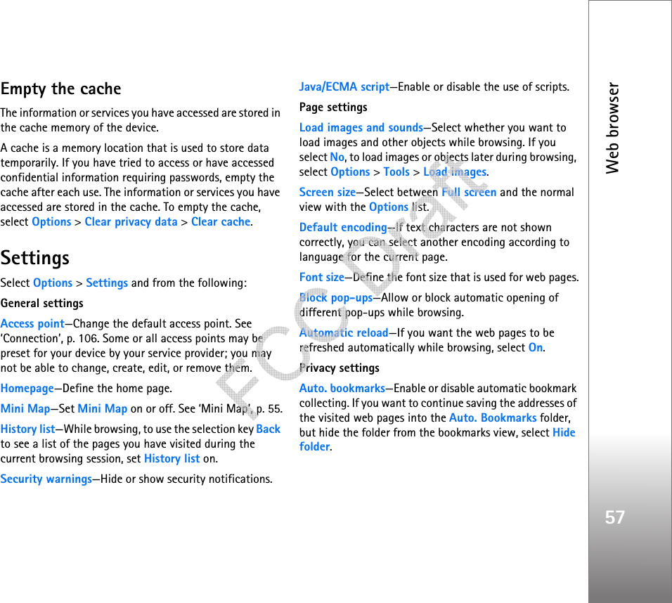 Web browser57Empty the cacheThe information or services you have accessed are stored in the cache memory of the device.A cache is a memory location that is used to store data temporarily. If you have tried to access or have accessed confidential information requiring passwords, empty the cache after each use. The information or services you have accessed are stored in the cache. To empty the cache, select Options &gt; Clear privacy data &gt; Clear cache.SettingsSelect Options &gt; Settings and from the following:General settingsAccess point—Change the default access point. See ‘Connection’, p. 106. Some or all access points may be preset for your device by your service provider; you may not be able to change, create, edit, or remove them.Homepage—Define the home page.Mini Map—Set Mini Map on or off. See ‘Mini Map’, p. 55.History list—While browsing, to use the selection key Back to see a list of the pages you have visited during the current browsing session, set History list on.Security warnings—Hide or show security notifications.Java/ECMA script—Enable or disable the use of scripts.Page settingsLoad images and sounds—Select whether you want to load images and other objects while browsing. If you select No, to load images or objects later during browsing, select Options &gt; Tools &gt; Load images.Screen size—Select between Full screen and the normal view with the Options list.Default encoding—If text characters are not shown correctly, you can select another encoding according to language for the current page.Font size—Define the font size that is used for web pages.Block pop-ups—Allow or block automatic opening of different pop-ups while browsing.Automatic reload—If you want the web pages to be refreshed automatically while browsing, select On.Privacy settingsAuto. bookmarks—Enable or disable automatic bookmark collecting. If you want to continue saving the addresses of the visited web pages into the Auto. Bookmarks folder, but hide the folder from the bookmarks view, select Hide folder.   