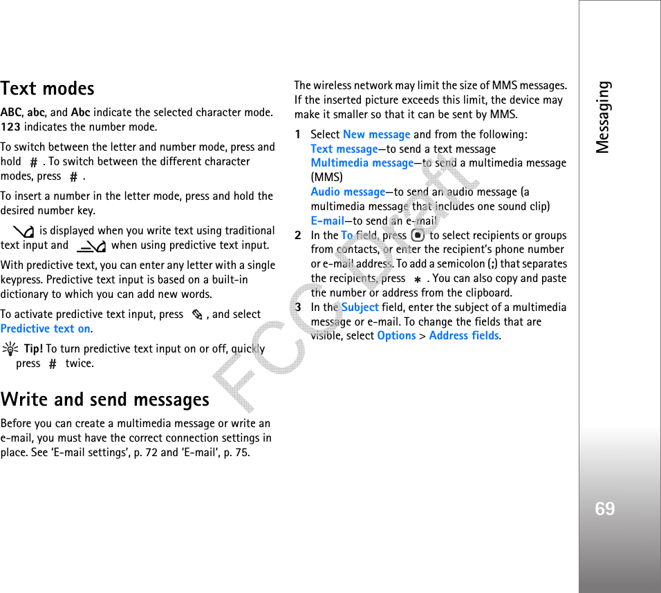 Messaging69Text modesABC, abc, and Abc indicate the selected character mode. 123 indicates the number mode.To switch between the letter and number mode, press and hold  . To switch between the different character modes, press  .To insert a number in the letter mode, press and hold the desired number key. is displayed when you write text using traditional text input and    when using predictive text input.With predictive text, you can enter any letter with a single keypress. Predictive text input is based on a built-in dictionary to which you can add new words.To activate predictive text input, press  , and select Predictive text on. Tip! To turn predictive text input on or off, quickly press  twice.Write and send messagesBefore you can create a multimedia message or write an e-mail, you must have the correct connection settings in place. See ‘E-mail settings’, p. 72 and ‘E-mail’, p. 75.The wireless network may limit the size of MMS messages. If the inserted picture exceeds this limit, the device may make it smaller so that it can be sent by MMS.1Select New message and from the following:Text message—to send a text messageMultimedia message—to send a multimedia message (MMS)Audio message—to send an audio message (a multimedia message that includes one sound clip)E-mail—to send an e-mail2In the To field, press   to select recipients or groups from contacts, or enter the recipient’s phone number or e-mail address. To add a semicolon (;) that separates the recipients, press  . You can also copy and paste the number or address from the clipboard.3In the Subject field, enter the subject of a multimedia message or e-mail. To change the fields that are visible, select Options &gt; Address fields.   