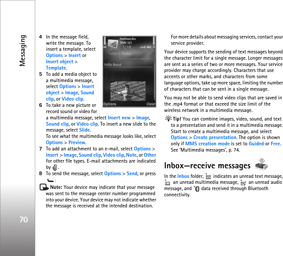 Messaging704In the message field, write the message. To insert a template, select Options &gt; Insert or Insert object &gt; Template.5To add a media object to a multimedia message, select Options &gt; Insert object &gt; Image, Sound clip, or Video clip.6To take a new picture or record sound or video for a multimedia message, select Insert new &gt; Image, Sound clip, or Video clip. To insert a new slide to the message, select Slide.To see what the multimedia message looks like, select Options &gt; Preview.7To add an attachment to an e-mail, select Options &gt; Insert &gt; Image, Sound clip, Video clip, Note, or Other for other file types. E-mail attachments are indicated by .8To send the message, select Options &gt; Send, or press .Note: Your device may indicate that your message was sent to the message center number programmed into your device. Your device may not indicate whether the message is received at the intended destination. For more details about messaging services, contact your service provider.Your device supports the sending of text messages beyond the character limit for a single message. Longer messages are sent as a series of two or more messages. Your service provider may charge accordingly. Characters that use accents or other marks, and characters from some language options, take up more space, limiting the number of characters that can be sent in a single message. You may not be able to send video clips that are saved in the .mp4 format or that exceed the size limit of the wireless network in a multimedia message.Tip! You can combine images, video, sound, and text to a presentation and send it in a multimedia message. Start to create a multimedia message, and select Options &gt; Create presentation. The option is shown only if MMS creation mode is set to Guided or Free. See ‘Multimedia messages’, p. 74.Inbox—receive messages In the Inbox folder,   indicates an unread text message,  an unread multimedia message,   an unread audio message, and   data received through Bluetooth connectivity.