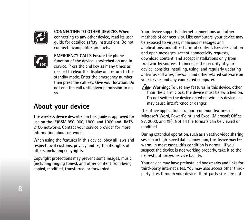8CONNECTING TO OTHER DEVICES When connecting to any other device, read its user guide for detailed safety instructions. Do not connect incompatible products.EMERGENCY CALLS Ensure the phone function of the device is switched on and in service. Press the end key as many times as needed to clear the display and return to the standby mode. Enter the emergency number, then press the call key. Give your location. Do not end the call until given permission to do so.About your deviceThe wireless device described in this guide is approved for use on the (E)GSM 850, 900, 1800, and 1900 and UMTS 2100 networks. Contact your service provider for more information about networks.When using the features in this device, obey all laws and respect local customs, privacy and legitimate rights of others, including copyrights. Copyright protections may prevent some images, music (including ringing tones), and other content from being copied, modified, transferred, or forwarded. Your device supports internet connections and other methods of connectivity. Like computers, your device may be exposed to viruses, malicious messages and applications, and other harmful content. Exercise caution and open messages, accept connectivity requests, download content, and accept installations only from trustworthy sources. To increase the security of your device, consider installing, using, and regularly updating antivirus software, firewall, and other related software on your device and any connected computer. Warning: To use any features in this device, other than the alarm clock, the device must be switched on. Do not switch the device on when wireless device use may cause interference or danger.The office applications support common features of Microsoft Word, PowerPoint, and Excel (Microsoft Office 97, 2000, and XP). Not all file formats can be viewed or modified.During extended operation, such as an active video sharing session or high-speed data connection, the device may feel warm. In most cases, this condition is normal. If you suspect the device is not working properly, take it to the nearest authorized service facility.Your device may have preinstalled bookmarks and links for third-party internet sites. You may also access other third-party sites through your device. Third-party sites are not 