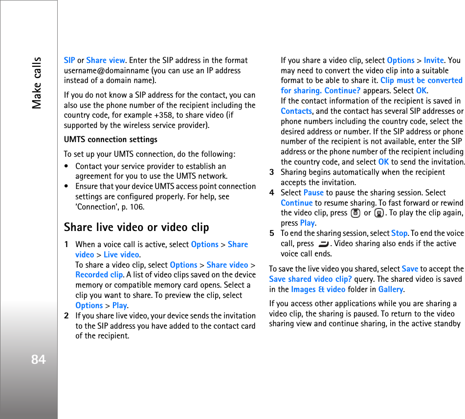 Make calls84SIP or Share view. Enter the SIP address in the format username@domainname (you can use an IP address instead of a domain name).If you do not know a SIP address for the contact, you can also use the phone number of the recipient including the country code, for example +358, to share video (if supported by the wireless service provider).UMTS connection settingsTo set up your UMTS connection, do the following:• Contact your service provider to establish an agreement for you to use the UMTS network.• Ensure that your device UMTS access point connection settings are configured properly. For help, see ‘Connection’, p. 106.Share live video or video clip1When a voice call is active, select Options &gt; Share video &gt; Live video.To share a video clip, select Options &gt; Share video &gt; Recorded clip. A list of video clips saved on the device memory or compatible memory card opens. Select a clip you want to share. To preview the clip, select Options &gt; Play.2If you share live video, your device sends the invitation to the SIP address you have added to the contact card of the recipient. If you share a video clip, select Options &gt; Invite. You may need to convert the video clip into a suitable format to be able to share it. Clip must be converted for sharing. Continue? appears. Select OK.If the contact information of the recipient is saved in Contacts, and the contact has several SIP addresses or phone numbers including the country code, select the desired address or number. If the SIP address or phone number of the recipient is not available, enter the SIP address or the phone number of the recipient including the country code, and select OK to send the invitation.3Sharing begins automatically when the recipient accepts the invitation.4Select Pause to pause the sharing session. Select Continue to resume sharing. To fast forward or rewind the video clip, press   or  . To play the clip again, press Play.5To end the sharing session, select Stop. To end the voice call, press  . Video sharing also ends if the active voice call ends.To save the live video you shared, select Save to accept the Save shared video clip? query. The shared video is saved in the Images &amp; video folder in Gallery.If you access other applications while you are sharing a video clip, the sharing is paused. To return to the video sharing view and continue sharing, in the active standby 