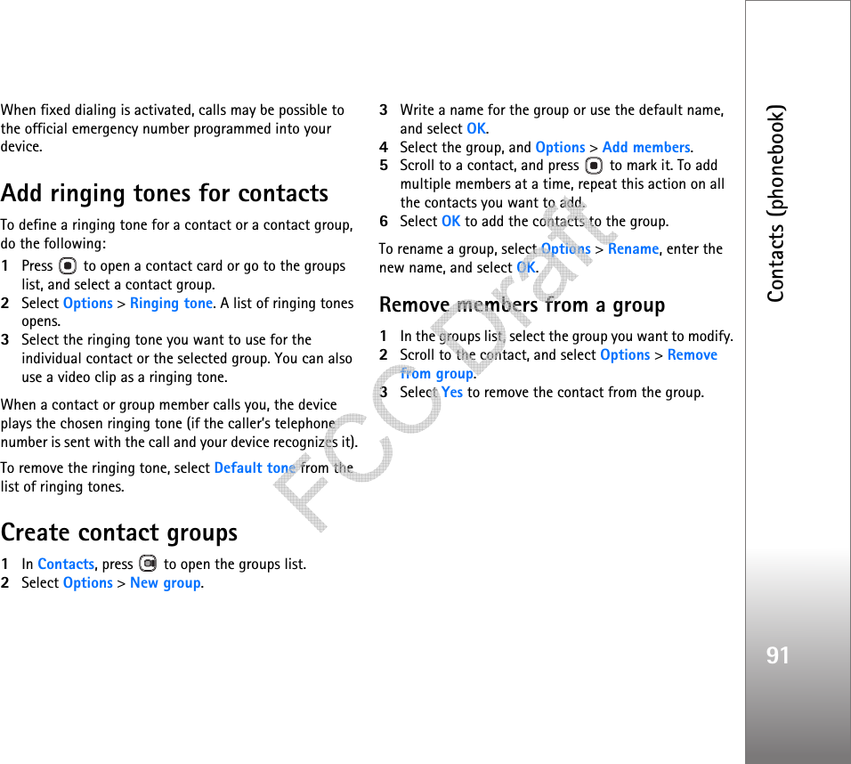 Contacts (phonebook)91When fixed dialing is activated, calls may be possible to the official emergency number programmed into your device.Add ringing tones for contactsTo define a ringing tone for a contact or a contact group, do the following:1Press   to open a contact card or go to the groups list, and select a contact group.2Select Options &gt; Ringing tone. A list of ringing tones opens.3Select the ringing tone you want to use for the individual contact or the selected group. You can also use a video clip as a ringing tone.When a contact or group member calls you, the device plays the chosen ringing tone (if the caller’s telephone number is sent with the call and your device recognizes it).To remove the ringing tone, select Default tone from the list of ringing tones.Create contact groups1In Contacts, press   to open the groups list.2Select Options &gt; New group. 3Write a name for the group or use the default name, and select OK. 4Select the group, and Options &gt; Add members.5Scroll to a contact, and press   to mark it. To add multiple members at a time, repeat this action on all the contacts you want to add.6Select OK to add the contacts to the group.To rename a group, select Options &gt; Rename, enter the new name, and select OK.Remove members from a group1In the groups list, select the group you want to modify.2Scroll to the contact, and select Options &gt; Remove from group.3Select Yes to remove the contact from the group.   