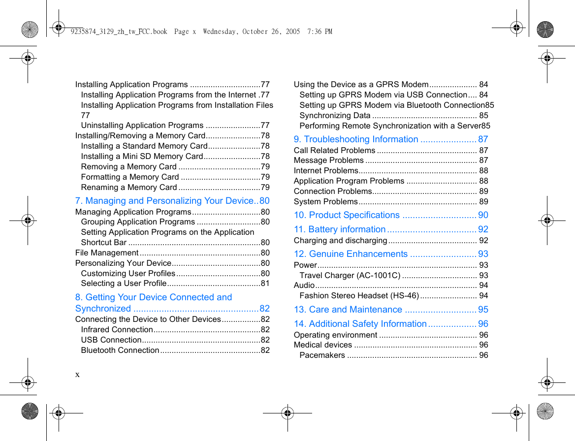 xInstalling Application Programs ...............................77Installing Application Programs from the Internet .77Installing Application Programs from Installation Files77Uninstalling Application Programs ........................77Installing/Removing a Memory Card........................78Installing a Standard Memory Card.......................78Installing a Mini SD Memory Card.........................78Removing a Memory Card ....................................79Formatting a Memory Card ...................................79Renaming a Memory Card ....................................797. Managing and Personalizing Your Device..80Managing Application Programs..............................80Grouping Application Programs ............................80Setting Application Programs on the Application Shortcut Bar ..........................................................80File Management .....................................................80Personalizing Your Device.......................................80Customizing User Profiles.....................................80Selecting a User Profile.........................................818. Getting Your Device Connected and Synchronized .................................................82Connecting the Device to Other Devices.................82Infrared Connection...............................................82USB Connection....................................................82Bluetooth Connection............................................82Using the Device as a GPRS Modem..................... 84Setting up GPRS Modem via USB Connection.... 84Setting up GPRS Modem via Bluetooth Connection85Synchronizing Data .............................................. 85Performing Remote Synchronization with a Server859. Troubleshooting Information ...................... 87Call Related Problems ............................................ 87Message Problems ................................................. 87Internet Problems.................................................... 88Application Program Problems ............................... 88Connection Problems.............................................. 89System Problems.................................................... 8910. Product Specifications ............................. 9011. Battery information................................... 92Charging and discharging....................................... 9212. Genuine Enhancements .......................... 93Power...................................................................... 93Travel Charger (AC-1001C) ................................. 93Audio....................................................................... 94Fashion Stereo Headset (HS-46) ......................... 9413. Care and Maintenance ............................ 9514. Additional Safety Information ................... 96Operating environment ........................................... 96Medical devices ...................................................... 96Pacemakers ......................................................... 969235874_3129_zh_tw_FCC.book  Page x  Wednesday, October 26, 2005  7:36 PM
