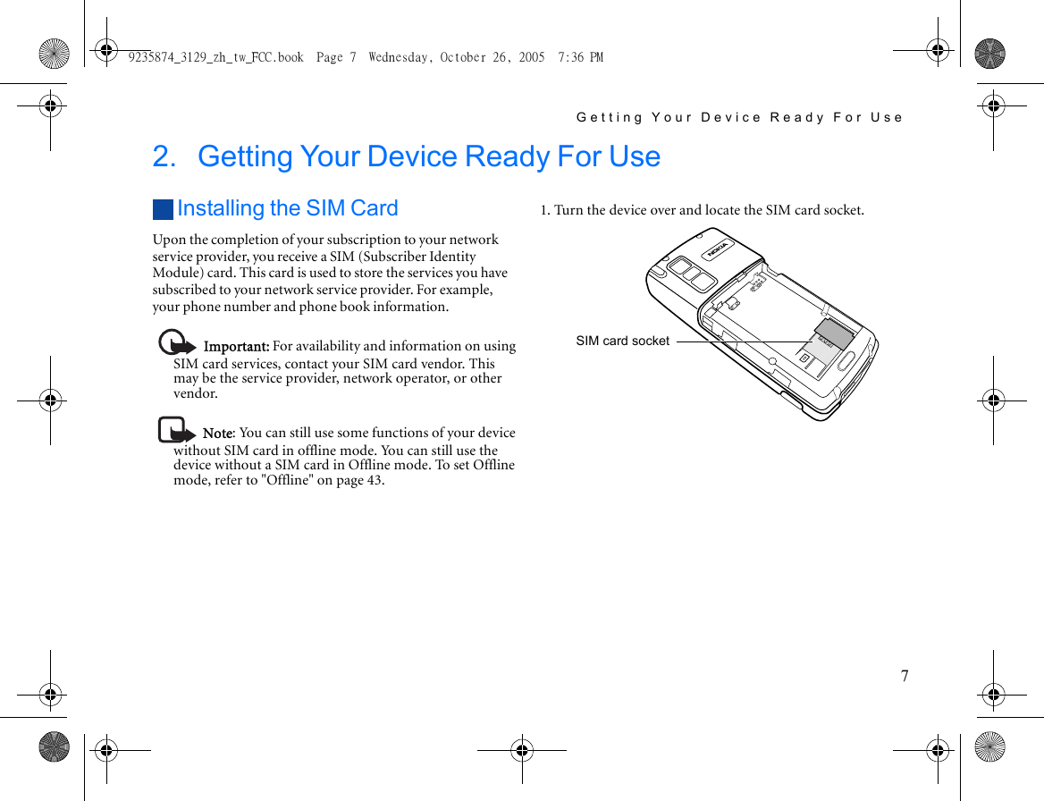 Getting Your Device Ready For Use72. Getting Your Device Ready For Use Installing the SIM CardUpon the completion of your subscription to your network service provider, you receive a SIM (Subscriber Identity Module) card. This card is used to store the services you have subscribed to your network service provider. For example, your phone number and phone book information.Important: For availability and information on using SIM card services, contact your SIM card vendor. This may be the service provider, network operator, or other vendor.Note: You can still use some functions of your device without SIM card in offline mode. You can still use the device without a SIM card in Offline mode. To set Offline mode, refer to &quot;Offline&quot; on page 43.1. Turn the device over and locate the SIM card socket.SIM card socket9235874_3129_zh_tw_FCC.book  Page 7  Wednesday, October 26, 2005  7:36 PM