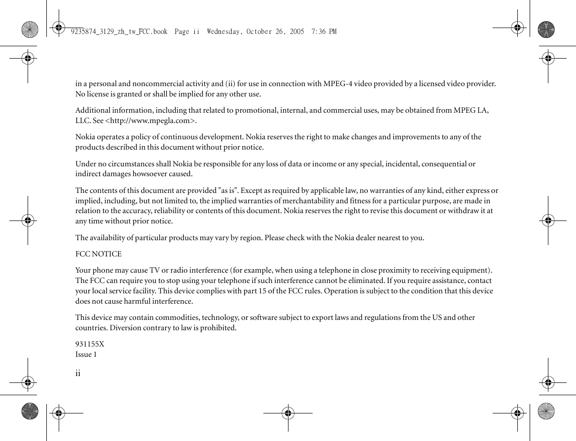 iiin a personal and noncommercial activity and (ii) for use in connection with MPEG-4 video provided by a licensed video provider. No license is granted or shall be implied for any other use.Additional information, including that related to promotional, internal, and commercial uses, may be obtained from MPEG LA, LLC. See &lt;http://www.mpegla.com&gt;.Nokia operates a policy of continuous development. Nokia reserves the right to make changes and improvements to any of the products described in this document without prior notice.Under no circumstances shall Nokia be responsible for any loss of data or income or any special, incidental, consequential or indirect damages howsoever caused.The contents of this document are provided &quot;as is&quot;. Except as required by applicable law, no warranties of any kind, either express or implied, including, but not limited to, the implied warranties of merchantability and fitness for a particular purpose, are made in relation to the accuracy, reliability or contents of this document. Nokia reserves the right to revise this document or withdraw it at any time without prior notice.The availability of particular products may vary by region. Please check with the Nokia dealer nearest to you.FCC NOTICEYour phone may cause TV or radio interference (for example, when using a telephone in close proximity to receiving equipment). The FCC can require you to stop using your telephone if such interference cannot be eliminated. If you require assistance, contact your local service facility. This device complies with part 15 of the FCC rules. Operation is subject to the condition that this device does not cause harmful interference.This device may contain commodities, technology, or software subject to export laws and regulations from the US and other countries. Diversion contrary to law is prohibited.931155XIssue 19235874_3129_zh_tw_FCC.book  Page ii  Wednesday, October 26, 2005  7:36 PM