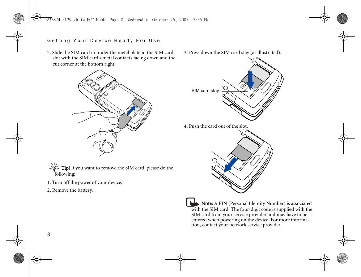 Getting Your Device Ready For Use82. Slide the SIM card in under the metal plate in the SIM card slot with the SIM card&apos;s metal contacts facing down and the cut corner at the bottom right.Tip! If you want to remove the SIM card, please do the following:1. Turn off the power of your device.2. Remove the battery.3. Press down the SIM card stay (as illustrated).4. Push the card out of the slot.Note: A PIN (Personal Identity Number) is associated with the SIM card. The four-digit code is supplied with the SIM card from your service provider and may have to be entered when powering on the device. For more informa-tion, contact your network service provider.SIM card stay9235874_3129_zh_tw_FCC.book  Page 8  Wednesday, October 26, 2005  7:36 PM