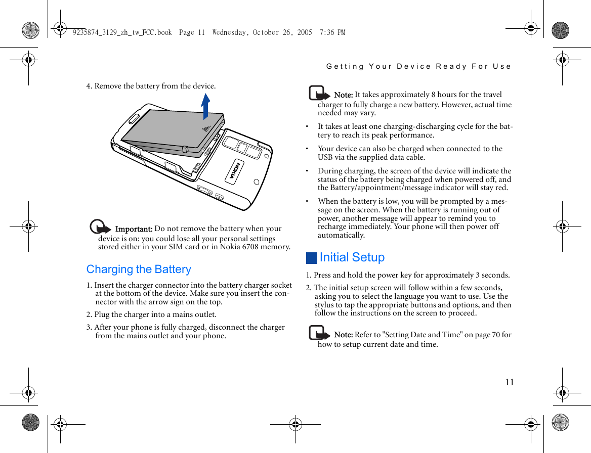 Getting Your Device Ready For Use114. Remove the battery from the device.Important: Do not remove the battery when your device is on: you could lose all your personal settings stored either in your SIM card or in Nokia 6708 memory.Charging the Battery1. Insert the charger connector into the battery charger socket at the bottom of the device. Make sure you insert the con-nector with the arrow sign on the top.2. Plug the charger into a mains outlet.3. After your phone is fully charged, disconnect the charger from the mains outlet and your phone.Note: It takes approximately 8 hours for the travel charger to fully charge a new battery. However, actual time needed may vary.•     It takes at least one charging-discharging cycle for the bat-tery to reach its peak performance.•     Your device can also be charged when connected to the USB via the supplied data cable.•     During charging, the screen of the device will indicate the status of the battery being charged when powered off, and the Battery/appointment/message indicator will stay red.•     When the battery is low, you will be prompted by a mes-sage on the screen. When the battery is running out of power, another message will appear to remind you to recharge immediately. Your phone will then power off automatically.Initial Setup1. Press and hold the power key for approximately 3 seconds. 2. The initial setup screen will follow within a few seconds, asking you to select the language you want to use. Use the stylus to tap the appropriate buttons and options, and then follow the instructions on the screen to proceed.Note: Refer to &quot;Setting Date and Time&quot; on page 70 for how to setup current date and time.9235874_3129_zh_tw_FCC.book  Page 11  Wednesday, October 26, 2005  7:36 PM