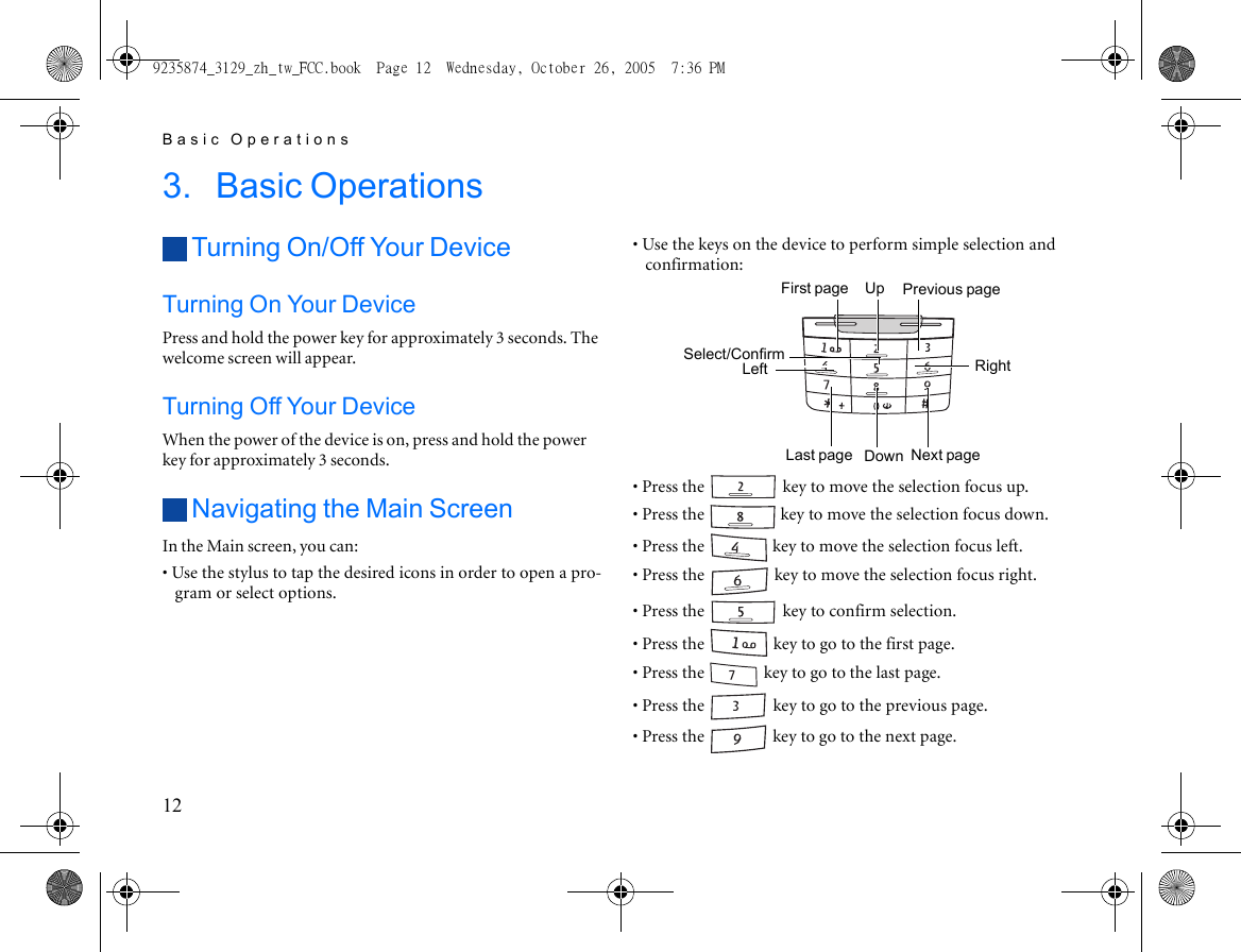 Basic Operations123. Basic OperationsTurning On/Off Your DeviceTurning On Your DevicePress and hold the power key for approximately 3 seconds. The welcome screen will appear.Turning Off Your DeviceWhen the power of the device is on, press and hold the power key for approximately 3 seconds.Navigating the Main ScreenIn the Main screen, you can:• Use the stylus to tap the desired icons in order to open a pro-gram or select options.• Use the keys on the device to perform simple selection and confirmation:• Press the   key to move the selection focus up.• Press the   key to move the selection focus down.• Press the   key to move the selection focus left.• Press the   key to move the selection focus right.• Press the   key to confirm selection.• Press the   key to go to the first page.• Press the   key to go to the last page.• Press the   key to go to the previous page.• Press the   key to go to the next page.UpDownLeftNext pageRightSelect/ConfirmLast pagePrevious pageFirst page9235874_3129_zh_tw_FCC.book  Page 12  Wednesday, October 26, 2005  7:36 PM