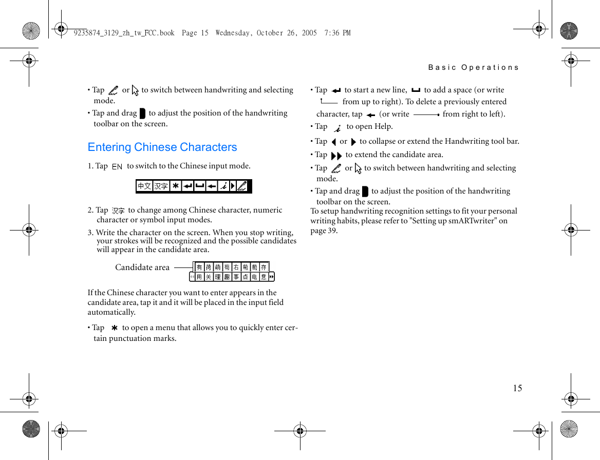 Basic Operations15• Tap   or   to switch between handwriting and selecting mode.• Tap and drag   to adjust the position of the handwriting toolbar on the screen.Entering Chinese Characters1. Tap   to switch to the Chinese input mode.2. Tap   to change among Chinese character, numeric character or symbol input modes.3. Write the character on the screen. When you stop writing, your strokes will be recognized and the possible candidates will appear in the candidate area.If the Chinese character you want to enter appears in the candidate area, tap it and it will be placed in the input field automatically.• Tap  to open a menu that allows you to quickly enter cer-tain punctuation marks.• Tap   to start a new line,   to add a space (or write  from up to right). To delete a previously entered character, tap   (or write   from right to left).• Tap   to open Help.• Tap   or   to collapse or extend the Handwriting tool bar.• Tap   to extend the candidate area.• Tap   or   to switch between handwriting and selecting mode.• Tap and drag   to adjust the position of the handwriting toolbar on the screen.To setup handwriting recognition settings to fit your personal writing habits, please refer to &quot;Setting up smARTwriter&quot; on page 39.Candidate area9235874_3129_zh_tw_FCC.book  Page 15  Wednesday, October 26, 2005  7:36 PM