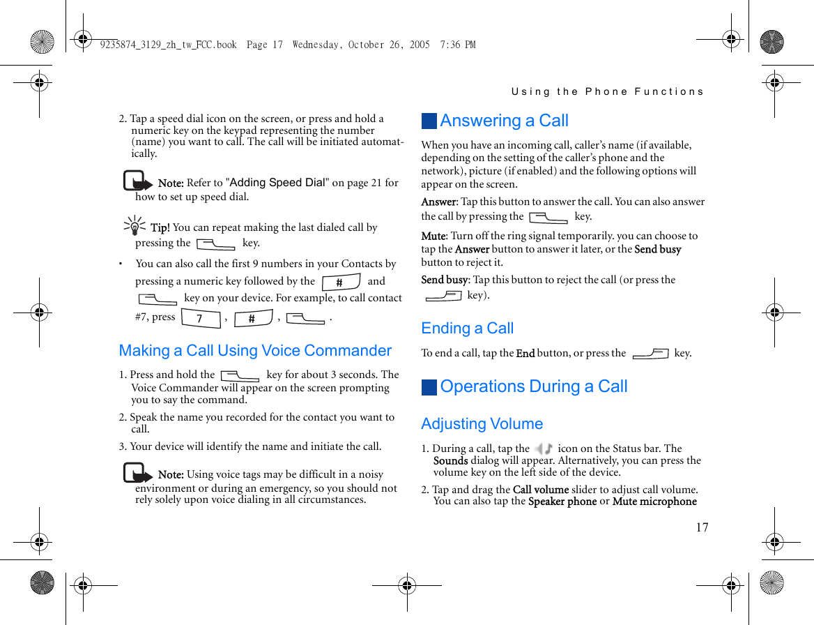 Using the Phone Functions172. Tap a speed dial icon on the screen, or press and hold a numeric key on the keypad representing the number (name) you want to call. The call will be initiated automat-ically.Note: Refer to &quot;Adding Speed Dial&quot; on page 21 for how to set up speed dial.Tip! You can repeat making the last dialed call by pressing the   key.•     You can also call the first 9 numbers in your Contacts by pressing a numeric key followed by the   and  key on your device. For example, to call contact #7, press  ,  ,  .Making a Call Using Voice Commander1. Press and hold the   key for about 3 seconds. The Voice Commander will appear on the screen prompting you to say the command.2. Speak the name you recorded for the contact you want to call.3. Your device will identify the name and initiate the call.Note: Using voice tags may be difficult in a noisy environment or during an emergency, so you should not rely solely upon voice dialing in all circumstances.Answering a CallWhen you have an incoming call, caller’s name (if available, depending on the setting of the caller’s phone and the network), picture (if enabled) and the following options will appear on the screen.Answer: Tap this button to answer the call. You can also answer the call by pressing the   key.Mute: Turn off the ring signal temporarily. you can choose to tap the Answer button to answer it later, or the Send busy button to reject it.Send busy: Tap this button to reject the call (or press the  key). Ending a CallTo end a call, tap the End button, or press the   key.Operations During a CallAdjusting Volume1. During a call, tap the   icon on the Status bar. The Sounds dialog will appear. Alternatively, you can press the volume key on the left side of the device.2. Tap and drag the Call volume slider to adjust call volume. You can also tap the Speaker phone or Mute microphone 9235874_3129_zh_tw_FCC.book  Page 17  Wednesday, October 26, 2005  7:36 PM