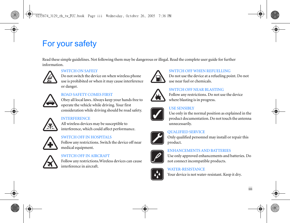 iiiFor your safetyRead these simple guidelines. Not following them may be dangerous or illegal. Read the complete user guide for further information.SWITCH ON SAFELYDo not switch the device on when wireless phone use is prohibited or when it may cause interference or danger.ROAD SAFETY COMES FIRSTObey all local laws. Always keep your hands free to operate the vehicle while driving. Your first consideration while driving should be road safety.INTERFERENCEAll wireless devices may be susceptible to interference, which could affect performance.SWITCH OFF IN HOSPITALSFollow any restrictions. Switch the device off near medical equipment.SWITCH OFF IN AIRCRAFTFollow any restrictions.Wireless devices can cause interference in aircraft.SWITCH OFF WHEN REFUELLINGDo not use the device at a refueling point. Do not use near fuel or chemicals.SWITCH OFF NEAR BLASTINGFollow any restrictions. Do not use the device where blasting is in progress.USE SENSIBLYUse only in the normal position as explained in the product documentation. Do not touch the antenna unnecessarily.QUALIFIED SERVICEOnly qualified personnel may install or repair this product.ENHANCEMENTS AND BATTERIESUse only approved enhancements and batteries. Do not connect incompatible products.WATER-RESISTANCEYour device is not water-resistant. Keep it dry.9235874_3129_zh_tw_FCC.book  Page iii  Wednesday, October 26, 2005  7:36 PM