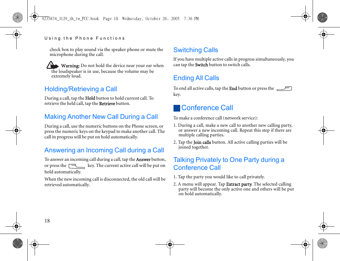 Using the Phone Functions18check box to play sound via the speaker phone or mute the microphone during the call.Warning: Do not hold the device near your ear when the loudspeaker is in use, because the volume may be extremely loud.Holding/Retrieving a CallDuring a call, tap the Hold button to hold current call. To retrieve the held call, tap the Retrieve button.Making Another New Call During a CallDuring a call, use the numeric buttons on the Phone screen, or press the numeric keys on the keypad to make another call. The call in progress will be put on hold automatically.Answering an Incoming Call during a CallTo answer an incoming call during a call, tap the Answer button, or press the   key. The current active call will be put on hold automatically. When the new incoming call is disconnected, the old call will be retrieved automatically.Switching CallsIf you have multiple active calls in progress simultaneously, you can tap the Switch button to switch calls.Ending All CallsTo end all active calls, tap the End button or press the   key.Conference CallTo make a conference call (network service):1. During a call, make a new call to another new calling party, or answer a new incoming call. Repeat this step if there are multiple calling parties.2. Tap the Join calls button. All active calling parties will be joined together.Talking Privately to One Party during a Conference Call1. Tap the party you would like to call privately.2. A menu will appear. Tap Extract party. The selected calling party will become the only active one and others will be put on hold automatically.9235874_3129_zh_tw_FCC.book  Page 18  Wednesday, October 26, 2005  7:36 PM