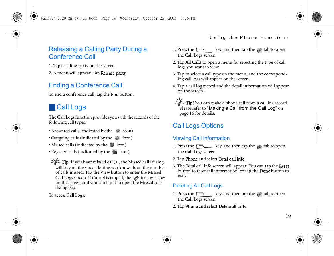 Using the Phone Functions19Releasing a Calling Party During a Conference Call1. Tap a calling party on the screen.2. A menu will appear. Tap Release party.Ending a Conference CallTo end a conference call, tap the End button.Call LogsThe Call Logs function provides you with the records of the following call types:• Answered calls (indicated by the   icon)• Outgoing calls (indicated by the   icon)• Missed calls (indicated by the   icon)• Rejected calls (indicated by the   icon)Tip! If you have missed call(s), the Missed calls dialog will stay on the screen letting you know about the number of calls missed. Tap the View button to enter the Missed Call Logs screen. If Cancel is tapped, the   icon will stay on the screen and you can tap it to open the Missed calls dialog box.To access Call Logs:1. Press the   key, and then tap the   tab to open the Call Logs screen.2. Tap All Calls to open a menu for selecting the type of call logs you want to view.3. Tap to select a call type on the menu, and the correspond-ing call logs will appear on the screen.4. Tap a call log record and the detail information will appear on the screen.Tip! You can make a phone call from a call log record. Please refer to &quot;Making a Call from the Call Log&quot; on page 16 for details.Call Logs OptionsViewing Call Information1. Press the   key, and then tap the   tab to open the Call Logs screen.2. Tap Phone and select Total call info.3. The Total call info screen will appear. You can tap the Reset button to reset call information, or tap the Done button to exit.Deleting All Call Logs1. Press the   key, and then tap the   tab to open the Call Logs screen.2. Tap Phone and select Delete all calls.9235874_3129_zh_tw_FCC.book  Page 19  Wednesday, October 26, 2005  7:36 PM