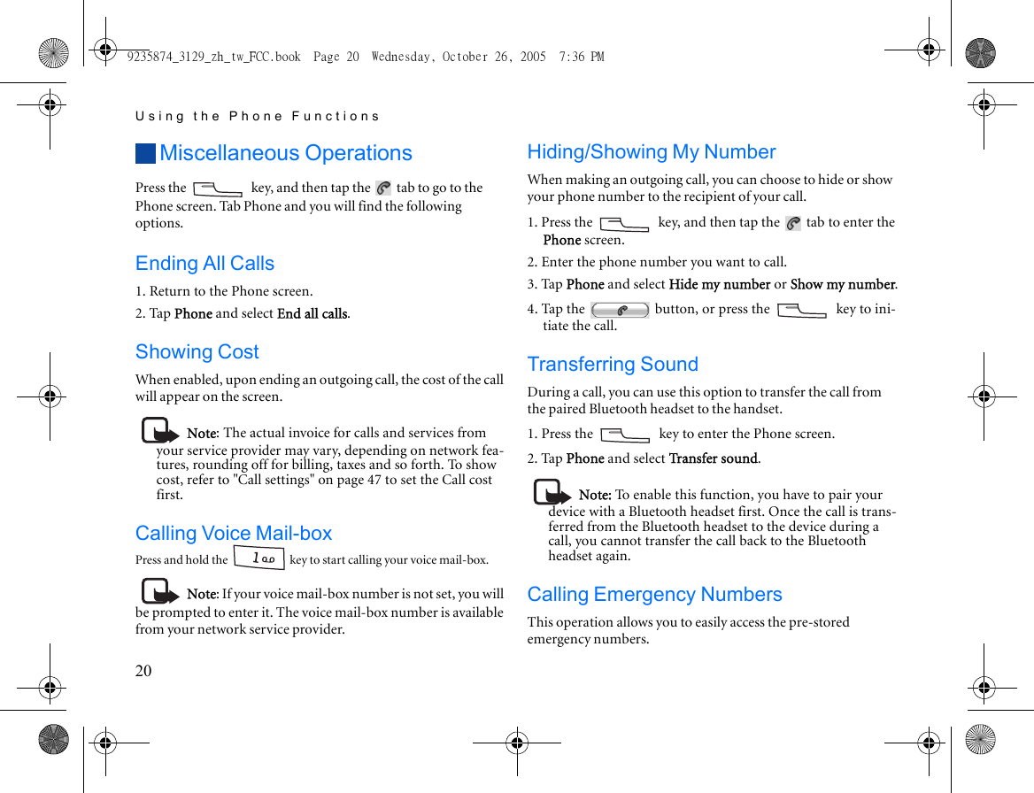 Using the Phone Functions20Miscellaneous OperationsPress the   key, and then tap the   tab to go to the Phone screen. Tab Phone and you will find the following options.Ending All Calls1. Return to the Phone screen.2. Tap Phone and select End all calls.Showing CostWhen enabled, upon ending an outgoing call, the cost of the call will appear on the screen.Note: The actual invoice for calls and services from your service provider may vary, depending on network fea-tures, rounding off for billing, taxes and so forth. To show cost, refer to &quot;Call settings&quot; on page 47 to set the Call cost first.Calling Voice Mail-boxPress and hold the   key to start calling your voice mail-box.Note: If your voice mail-box number is not set, you will be prompted to enter it. The voice mail-box number is available from your network service provider.Hiding/Showing My NumberWhen making an outgoing call, you can choose to hide or show your phone number to the recipient of your call.1. Press the   key, and then tap the   tab to enter the Phone screen.2. Enter the phone number you want to call.3. Tap Phone and select Hide my number or Show my number.4. Tap the   button, or press the   key to ini-tiate the call.Transferring SoundDuring a call, you can use this option to transfer the call from the paired Bluetooth headset to the handset.1. Press the   key to enter the Phone screen.2. Tap Phone and select Transfer sound.Note: To enable this function, you have to pair your device with a Bluetooth headset first. Once the call is trans-ferred from the Bluetooth headset to the device during a call, you cannot transfer the call back to the Bluetooth headset again.Calling Emergency NumbersThis operation allows you to easily access the pre-stored emergency numbers.9235874_3129_zh_tw_FCC.book  Page 20  Wednesday, October 26, 2005  7:36 PM