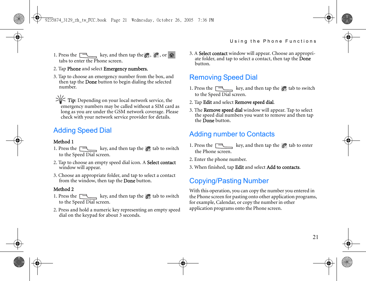 Using the Phone Functions211. Press the   key, and then tap the ,  , or   tabs to enter the Phone screen.2. Tap Phone and select Emergency numbers.3. Tap to choose an emergency number from the box, and then tap the Done button to begin dialing the selected number.Tip: Depending on your local network service, the emergency numbers may be called without a SIM card as long as you are under the GSM network coverage. Please check with your network service provider for details.Adding Speed DialMethod 11. Press the   key, and then tap the   tab to switch to the Speed Dial screen.2. Tap to choose an empty speed dial icon. A Select contact window will appear. 3. Choose an appropriate folder, and tap to select a contact from the window, then tap the Done button.Method 21. Press the   key, and then tap the   tab to switch to the Speed Dial screen.2. Press and hold a numeric key representing an empty speed dial on the keypad for about 3 seconds. 3. A Select contact window will appear. Choose an appropri-ate folder, and tap to select a contact, then tap the Done button.Removing Speed Dial1. Press the   key, and then tap the   tab to switch to the Speed Dial screen.2. Tap Edit and select Remove speed dial.3. The Remove speed dial window will appear. Tap to select the speed dial numbers you want to remove and then tap the Done button.Adding number to Contacts1. Press the   key, and then tap the   tab to enter the Phone screen.2. Enter the phone number.3. When finished, tap Edit and select Add to contacts.Copying/Pasting NumberWith this operation, you can copy the number you entered in the Phone screen for pasting onto other application programs, for example, Calendar, or copy the number in other application programs onto the Phone screen.9235874_3129_zh_tw_FCC.book  Page 21  Wednesday, October 26, 2005  7:36 PM