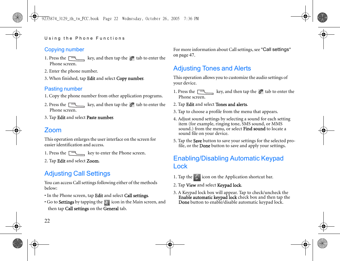 Using the Phone Functions22Copying number1. Press the   key, and then tap the   tab to enter the Phone screen.2. Enter the phone number.3. When finished, tap Edit and select Copy number.Pasting number1. Copy the phone number from other application programs.2. Press the   key, and then tap the   tab to enter the Phone screen.3. Tap Edit and select Paste number.ZoomThis operation enlarges the user interface on the screen for easier identification and access.1. Press the   key to enter the Phone screen.2. Tap Edit and select Zoom.Adjusting Call SettingsYou can access Call settings following either of the methods below:• In the Phone screen, tap Edit and select Call settings.• Go to Settings by tapping the   icon in the Main screen, and then tap Call settings on the General tab.For more information about Call settings, see &quot;Call settings&quot; on page 47.Adjusting Tones and AlertsThis operation allows you to customize the audio settings of your device.1. Press the   key, and then tap the   tab to enter the Phone screen.2. Tap Edit and select Tones and alerts.3. Tap to choose a profile from the menu that appears.4. Adjust sound settings by selecting a sound for each setting item (for example, ringing tone, SMS sound, or MMS sound.) from the menu, or select Find sound to locate a sound file on your device.5. Tap the Save button to save your settings for the selected pro-file, or the Done button to save and apply your settings.Enabling/Disabling Automatic Keypad Lock1. Tap the   icon on the Application shortcut bar.2. Tap View and select Keypad lock.3. A Keypad lock box will appear. Tap to check/uncheck the Enable automatic keypad lock check box and then tap the Done button to enable/disable automatic keypad lock.9235874_3129_zh_tw_FCC.book  Page 22  Wednesday, October 26, 2005  7:36 PM