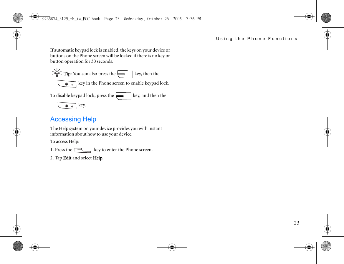 Using the Phone Functions23If automatic keypad lock is enabled, the keys on your device or buttons on the Phone screen will be locked if there is no key or button operation for 30 seconds.Tip: You can also press the   key, then the  key in the Phone screen to enable keypad lock.To disable keypad lock, press the   key, and then the  key. Accessing HelpThe Help system on your device provides you with instant information about how to use your device.To access Help:1. Press the   key to enter the Phone screen.2. Tap Edit and select Help.9235874_3129_zh_tw_FCC.book  Page 23  Wednesday, October 26, 2005  7:36 PM