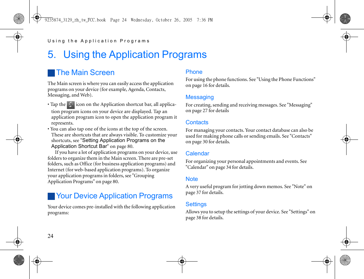 Using the Application Programs245. Using the Application ProgramsThe Main ScreenThe Main screen is where you can easily access the application programs on your device (for example, Agenda, Contacts, Messaging, and Web).• Tap the   icon on the Application shortcut bar, all applica-tion program icons on your device are displayed. Tap an application program icon to open the application program it represents.• You can also tap one of the icons at the top of the screen. These are shortcuts that are always visible. To customize your shortcuts, see &quot;Setting Application Programs on the Application Shortcut Bar&quot; on page 80.If you have a lot of application programs on your device, use folders to organize them in the Main screen. There are pre-set folders, such as Office (for business application programs) and Internet (for web-based application programs). To organize your application programs in folders, see &quot;Grouping Application Programs&quot; on page 80.Your Device Application ProgramsYour device comes pre-installed with the following application programs:PhoneFor using the phone functions. See &quot;Using the Phone Functions&quot; on page 16 for details.MessagingFor creating, sending and receiving messages. See &quot;Messaging&quot; on page 27 for detailsContactsFor managing your contacts. Your contact database can also be used for making phone calls or sending emails. See &quot;Contacts&quot; on page 30 for details.CalendarFor organizing your personal appointments and events. See &quot;Calendar&quot; on page 34 for details.NoteA very useful program for jotting down memos. See &quot;Note&quot; on page 37 for details.SettingsAllows you to setup the settings of your device. See &quot;Settings&quot; on page 38 for details.9235874_3129_zh_tw_FCC.book  Page 24  Wednesday, October 26, 2005  7:36 PM