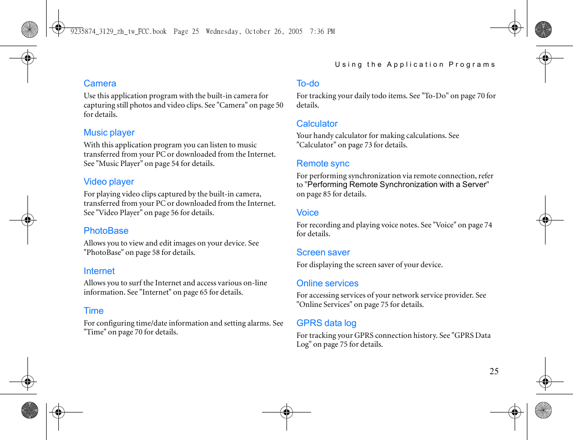 Using the Application Programs25CameraUse this application program with the built-in camera for capturing still photos and video clips. See &quot;Camera&quot; on page 50 for details.Music playerWith this application program you can listen to music transferred from your PC or downloaded from the Internet. See &quot;Music Player&quot; on page 54 for details.Video playerFor playing video clips captured by the built-in camera, transferred from your PC or downloaded from the Internet. See &quot;Video Player&quot; on page 56 for details.PhotoBaseAllows you to view and edit images on your device. See &quot;PhotoBase&quot; on page 58 for details.InternetAllows you to surf the Internet and access various on-line information. See &quot;Internet&quot; on page 65 for details.TimeFor configuring time/date information and setting alarms. See &quot;Time&quot; on page 70 for details.To - d oFor tracking your daily todo items. See &quot;To-Do&quot; on page 70 for details.CalculatorYour handy calculator for making calculations. See &quot;Calculator&quot; on page 73 for details.Remote syncFor performing synchronization via remote connection, refer to &quot;Performing Remote Synchronization with a Server&quot; on page 85 for details.VoiceFor recording and playing voice notes. See &quot;Voice&quot; on page 74 for details.Screen saverFor displaying the screen saver of your device.Online servicesFor accessing services of your network service provider. See &quot;Online Services&quot; on page 75 for details.GPRS data logFor tracking your GPRS connection history. See &quot;GPRS Data Log&quot; on page 75 for details.9235874_3129_zh_tw_FCC.book  Page 25  Wednesday, October 26, 2005  7:36 PM