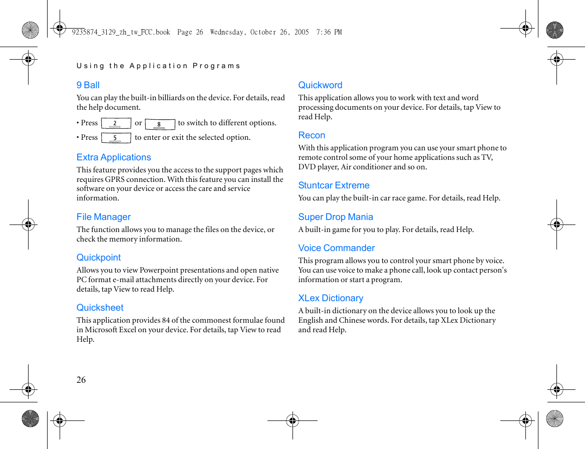Using the Application Programs269 BallYou can play the built-in billiards on the device. For details, read the help document.• Press   or   to switch to different options.• Press   to enter or exit the selected option.Extra ApplicationsThis feature provides you the access to the support pages which requires GPRS connection. With this feature you can install the software on your device or access the care and service information.File ManagerThe function allows you to manage the files on the device, or check the memory information.QuickpointAllows you to view Powerpoint presentations and open native PC format e-mail attachments directly on your device. For details, tap View to read Help.QuicksheetThis application provides 84 of the commonest formulae found in Microsoft Excel on your device. For details, tap View to read Help.QuickwordThis application allows you to work with text and word processing documents on your device. For details, tap View to read Help.ReconWith this application program you can use your smart phone to remote control some of your home applications such as TV, DVD player, Air conditioner and so on. Stuntcar ExtremeYou can play the built-in car race game. For details, read Help.Super Drop ManiaA built-in game for you to play. For details, read Help.Voice CommanderThis program allows you to control your smart phone by voice. You can use voice to make a phone call, look up contact person&apos;s information or start a program.XLex DictionaryA built-in dictionary on the device allows you to look up the English and Chinese words. For details, tap XLex Dictionary and read Help.9235874_3129_zh_tw_FCC.book  Page 26  Wednesday, October 26, 2005  7:36 PM