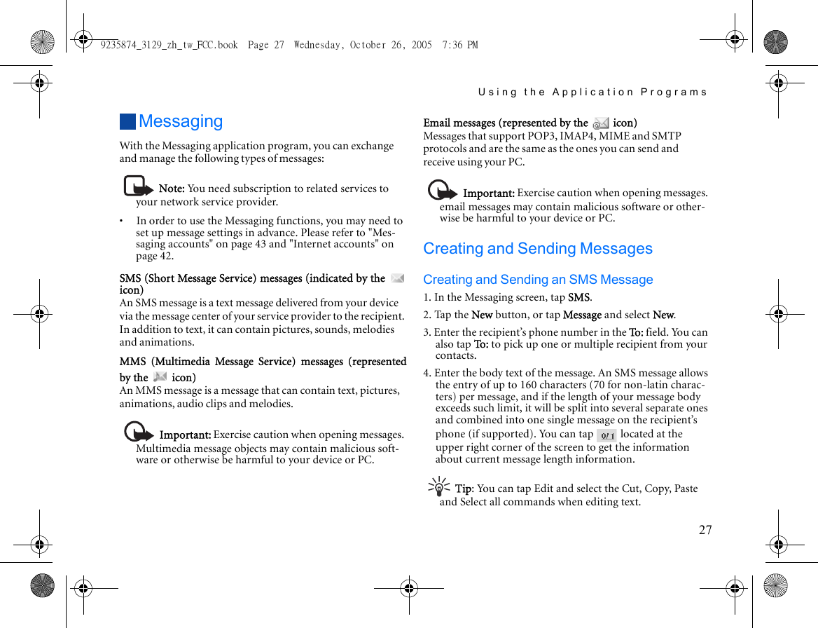 Using the Application Programs27MessagingWith the Messaging application program, you can exchange and manage the following types of messages:Note: You need subscription to related services to your network service provider.•     In order to use the Messaging functions, you may need to set up message settings in advance. Please refer to &quot;Mes-saging accounts&quot; on page 43 and &quot;Internet accounts&quot; on page 42.SMS (Short Message Service) messages (indicated by the icon)An SMS message is a text message delivered from your device via the message center of your service provider to the recipient. In addition to text, it can contain pictures, sounds, melodies and animations.MMS (Multimedia Message Service) messages (representedby the   icon)An MMS message is a message that can contain text, pictures, animations, audio clips and melodies.Important: Exercise caution when opening messages. Multimedia message objects may contain malicious soft-ware or otherwise be harmful to your device or PC.Email messages (represented by the   icon)Messages that support POP3, IMAP4, MIME and SMTP protocols and are the same as the ones you can send and receive using your PC.Important: Exercise caution when opening messages. email messages may contain malicious software or other-wise be harmful to your device or PC.Creating and Sending MessagesCreating and Sending an SMS Message1. In the Messaging screen, tap SMS.2. Tap the New button, or tap Message and select New.3. Enter the recipient’s phone number in the To :  field. You can also tap To :   to pick up one or multiple recipient from your contacts.4. Enter the body text of the message. An SMS message allows the entry of up to 160 characters (70 for non-latin charac-ters) per message, and if the length of your message body exceeds such limit, it will be split into several separate ones and combined into one single message on the recipient’s phone (if supported). You can tap   located at the upper right corner of the screen to get the information about current message length information.Tip: You can tap Edit and select the Cut, Copy, Paste and Select all commands when editing text.9235874_3129_zh_tw_FCC.book  Page 27  Wednesday, October 26, 2005  7:36 PM