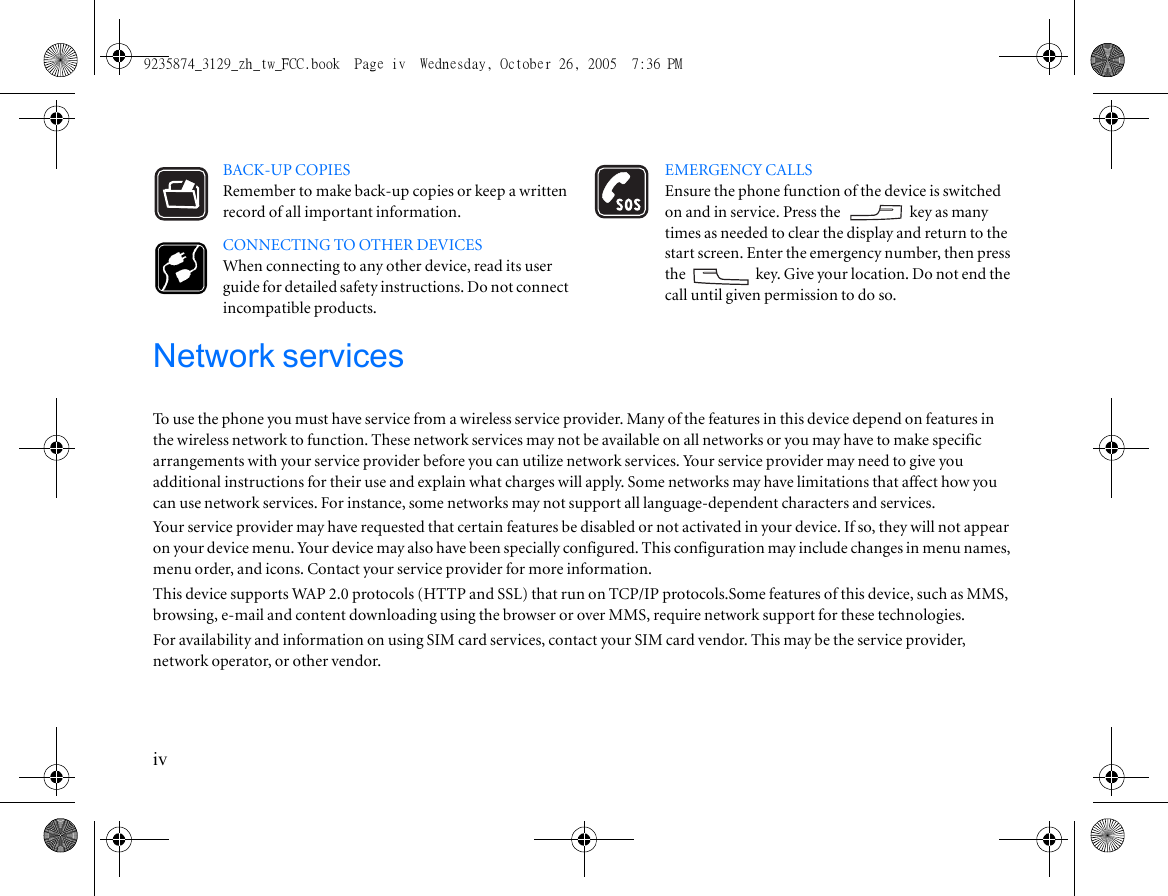ivBACK-UP COPIESRemember to make back-up copies or keep a written record of all important information.CONNECTING TO OTHER DEVICESWhen connecting to any other device, read its user guide for detailed safety instructions. Do not connect incompatible products.EMERGENCY CALLSEnsure the phone function of the device is switched on and in service. Press the   key as many times as needed to clear the display and return to the start screen. Enter the emergency number, then press the  key. Give your location. Do not end the call until given permission to do so.Network servicesTo use the phone you must have service from a wireless service provider. Many of the features in this device depend on features in the wireless network to function. These network services may not be available on all networks or you may have to make specific arrangements with your service provider before you can utilize network services. Your service provider may need to give you additional instructions for their use and explain what charges will apply. Some networks may have limitations that affect how you can use network services. For instance, some networks may not support all language-dependent characters and services.Your service provider may have requested that certain features be disabled or not activated in your device. If so, they will not appear on your device menu. Your device may also have been specially configured. This configuration may include changes in menu names, menu order, and icons. Contact your service provider for more information.This device supports WAP 2.0 protocols (HTTP and SSL) that run on TCP/IP protocols.Some features of this device, such as MMS, browsing, e-mail and content downloading using the browser or over MMS, require network support for these technologies.For availability and information on using SIM card services, contact your SIM card vendor. This may be the service provider, network operator, or other vendor.9235874_3129_zh_tw_FCC.book  Page iv  Wednesday, October 26, 2005  7:36 PM